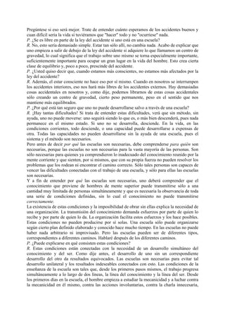 Pregúntese si eso será mejor. Trate de entender cuánto esperamos de los accidentes buenos y
cuan difícil seria la vida si tuviéramos que "hacer" todo y no "ocurriese" nada.
P. ¿Se es libre en parte de la ley del accidente si uno está en una escuela?
R. No, esto sería demasiado simple. Estar tan sólo allí, no cambia nada. Acabo de explicar que
uno empieza a salir de debajo de la ley del accidente si adquiere lo que llamamos un centro de
gravedad, lo cual significa que el trabajo sobre uno mismo se torna especialmente importante,
suficientemente importante para ocupar un gran lugar en la vida del hombre. Esto crea cierta
clase de equilibrio y, poco a poco, prescinde del accidente.
P. ¿Usted quiso decir que, cuando estamos más conscientes, no estamos más afectados por la
ley del accidente?
R. Además, el estar consciente no hace eso por sí mismo. Cuando en nosotros se interrumpen
los accidentes interiores, eso nos hará más libres de los accidentes externos. Hay demasiadas
cosas accidentales en nosotros y, como dije, podemos librarnos de estas cosas accidentales
sólo creando un centro de gravedad, cierto peso permanente, peso en el sentido que nos
mantiene más equilibrados.
P. ¿Por qué está tan seguro que uno no puede desarrollarse salvo a través de una escuela?
R. ¡Hay tantas dificultades! Si trata de entender estas dificultades, verá que sin método, sin
ayuda, uno no puede moverse: uno seguirá siendo lo que es, o más bien descenderá, pues nada
permanece en el mismo estado. Si uno no se desarrolla, desciende. En la vida, en las
condiciones corrientes, todo desciende, o una capacidad puede desarrollarse a expensas de
otra. Todas las capacidades no pueden desarrollarse sin la ayuda de una escuela, pues el
sistema y el método son necesarios.
Pero antes de decir por qué las escuelas son necesarias, debe comprenderse para quién son
necesarias, porque las escuelas no son necesarias para la vasta mayoría de las personas. Son
sólo necesarias para quienes ya comprendieron lo inadecuado del conocimiento reunido por la
mente corriente y que sienten, por si mismos, que con su propia fuerza no pueden resolver los
problemas que los rodean ni encontrar el camino correcto. Sólo tales personas son capaces de
vencer las dificultades conectadas con el trabajo de una escuela, y sólo para ellas las escuelas
son necesarias.
Y a fin de entender por qué las escuelas son necesarias, uno deberá comprender que el
conocimiento que proviene de hombres de mente superior puede transmitirse sólo a una
cantidad muy limitada de personas simultáneamente y que es necesaria la observancia de toda
una serie de condiciones definidas, sin lo cual el conocimiento no puede transmitirse
correctamente.
La existencia de estas condiciones y la imposibilidad de obrar sin ellas explica la necesidad de
una organización. La transmisión del conocimiento demanda esfuerzos por parte de quien lo
recibe y por parte de quien lo da. La organización facilita estos esfuerzos y los hace posibles.
Estas condiciones no pueden producirse por sí solas. Una escuela sólo puede organizarse
según cierto plan definido elaborado y conocido hace mucho tiempo. En las escuelas no puede
haber nada arbitrario ni improvisado. Pero las escuelas pueden ser de diferentes tipos,
correspondientes a diferentes caminos. Hablaré después de los diferentes caminos.
P. ¿Puede explicarse en qué consisten estas condiciones?
R. Estas condiciones están conectadas con la necesidad de un desarrollo simultáneo del
conocimiento y del ser. Como dije antes, el desarrollo de uno sin un correspondiente
desarrollo del otro da resultados equivocados. Las escuelas son necesarias para evitar tal
desarrollo unilateral y los resultados indeseables conectados con esto. Las condiciones de la
enseñanza de la escuela son tales que, desde los primeros pasos mismos, el trabajo progresa
simultáneamente a lo largo de dos líneas, la línea del conocimiento y la línea del ser. Desde
los primeros días en la escuela, el hombre empieza a estudiar la mecanicidad y a luchar contra
la mecanicidad en él mismo, contra las acciones involuntarias, contra la charla innecesaria,
 