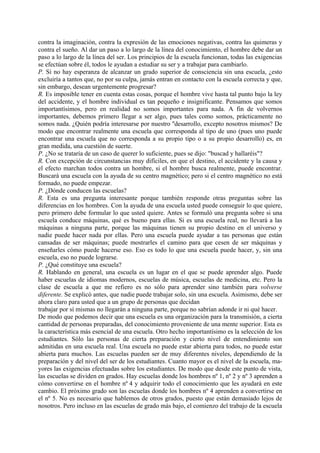 contra la imaginación, contra la expresión de las emociones negativas, contra las quimeras y
contra el sueño. Al dar un paso a lo largo de la línea del conocimiento, el hombre debe dar un
paso a lo largo de la línea del ser. Los principios de la escuela funcionan, todas las exigencias
se efectúan sobre él, todos le ayudan a estudiar su ser y a trabajar para cambiarlo.
P. Si no hay esperanza de alcanzar un grado superior de consciencia sin una escuela, ¿esto
excluiría a tantos que, no por su culpa, jamás entran en contacto con la escuela correcta y que,
sin embargo, desean urgentemente progresar?
R. Es imposible tener en cuenta estas cosas, porque el hombre vive hasta tal punto bajo la ley
del accidente, y el hombre individual es tan pequeño e insignificante. Pensamos que somos
importantísimos, pero en realidad no somos importantes para nada. A fin de volvernos
importantes, debemos primero llegar a ser algo, pues tales como somos, prácticamente no
somos nada. ¿Quién podría interesarse por nuestro ''desarrollo, excepto nosotros mismos? De
modo que encontrar realmente una escuela que corresponda al tipo de uno (pues uno puede
encontrar una escuela que no corresponda a su propio tipo o a su propio desarrollo) es, en
gran medida, una cuestión de suerte.
P. ¿No se trataría de un caso de querer lo suficiente, pues se dijo: "buscad y hallaréis"?
R. Con excepción de circunstancias muy difíciles, en que el destino, el accidente y la causa y
el efecto marchan todos contra un hombre, si el hombre busca realmente, puede encontrar.
Buscará una escuela con la ayuda de su centro magnético; pero si el centro magnético no está
formado, no puede empezar.
P. ¿Dónde conducen las escuelas?
R. Esta es una pregunta interesante porque también responde otras preguntas sobre las
diferencias en los hombres. Con la ayuda de una escuela usted puede conseguir lo que quiere,
pero primero debe formular lo que usted quiere. Antes se formuló una pregunta sobre si una
escuela conduce máquinas, qué es bueno para ellas. Si es una escuela real, no llevará a las
máquinas a ninguna parte, porque las máquinas tienen su propio destino en el universo y
nadie puede hacer nada por ellas. Pero una escuela puede ayudar a tas personas que están
cansadas de ser máquinas; puede mostrarles el camino para que cesen de ser máquinas y
enseñarles cómo puede hacerse eso. Eso es todo lo que una escuela puede hacer, y, sin una
escuela, eso no puede lograrse.
P. ¿Qué constituye una escuela?
R. Hablando en general, una escuela es un lugar en el que se puede aprender algo. Puede
haber escuelas de idiomas modernos, escuelas de música, escuelas de medicina, etc. Pero la
clase de escuela a que me refiero es no sólo para aprender sino también para volverse
diferente. Se explicó antes, que nadie puede trabajar solo, sin una escuela. Asimismo, debe ser
ahora claro para usted que a un grupo de personas que decidan
trabajar por sí mismas no llegarán a ninguna parte, porque no sabrían adonde ir ni qué hacer.
De modo que podemos decir que una escuela es una organización para la transmisión, a cierta
cantidad de personas preparadas, del conocimiento proveniente de una mente superior. Esta es
la característica más esencial de una escuela. Otro hecho importantísimo es la selección de los
estudiantes. Sólo las personas de cierta preparación y cierto nivel de entendimiento son
admitidas en una escuela real. Una escuela no puede estar abierta para todos, no puede estar
abierta para muchos. Las escuelas pueden ser de muy diferentes niveles, dependiendo de la
preparación y del nivel del ser de los estudiantes. Cuanto mayor es el nivel de la escuela, ma-
yores las exigencias efectuadas sobre los estudiantes. De modo que desde este punto de vista,
las escuelas se dividen en grados. Hay escuelas donde los hombres nº 1, nº 2 y nº 3 aprenden a
cómo convertirse en el hombre nº 4 y adquirir todo el conocimiento que les ayudará en este
cambio. El próximo grado son las escuelas donde los hombres nº 4 aprenden a convertirse en
el nº 5. No es necesario que hablemos de otros grados, puesto que están demasiado lejos de
nosotros. Pero incluso en las escuelas de grado más bajo, el comienzo del trabajo de la escuela
 