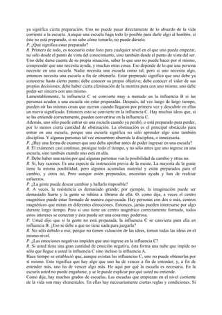 ya significa cierta preparación. Uno no puede pasar directamente de lo absurdo de la vida
corriente a la escuela. Aunque una escuela haga todo lo posible para darle algo al hombre, si
éste no está preparado, si no sabe cómo tomarlo, no puede dárselo.
P. ¿Qué significa estar preparado?
R. Primero de todo, es necesario estar listo para cualquier nivel en el que uno pueda empezar,
no sólo desde el punto de vista del conocimiento, sino también desde el punto de vista del ser.
Uno debe darse cuenta de su propia situación, saber lo que uno no puede hacer por sí mismo,
comprender que uno necesita ayuda, y muchas otras cosas. Eso depende de lo que una persona
necesite en una escuela. Nadie necesita una escuela como tal, pero si uno necesita algo,
entonces necesita una escuela a fin de obtenerlo. Estar preparado significa que uno debe ya
conocerse hasta cierto punto; debe conocer su propio objetivo; debe conocer el valor de sus
propias decisiones; debe haber cierta eliminación de la mentira para con uno mismo; uno debe
poder ser sincero con uno mismo.
Lamentablemente, la influencia C se convierte muy a menudo en la influencia B si las
personas acuden a una escuela sin estar preparadas. Después, tal vez luego de largo tiempo,
pueden oír las mismas cosas que oyeron cuando llegaron por primera vez y descubrir en ellas
un nuevo significado. Entonces esto se convierte en la influencia C. Hay muchas ideas que, si
se las entiende correctamente, pueden convertirse en la influencia C.
Además, uno sólo puede entrar en una escuela cuando ya perdió, o está preparado para perder,
por lo menos cierta cantidad de obstinación. La obstinación es el principal obstáculo para
entrar en una escuela, porque una escuela significa no sólo aprender algo sino también
disciplina. Y algunas personas tal vez encuentren aburrida la disciplina, o innecesaria.
P. ¿Hay una forma de examen que uno deba aprobar antes de poder ingresar en una escuela?
R. El exámenes casi continuo, prosigue todo el tiempo, y no sólo antes que uno ingrese en una
escuela, sino también cuando uno está en ella.
P. Debe haber una razón por qué algunas personas ven la posibilidad de cambio y otras no.
R. Sí, hay razones. Es una especie de instrucción previa de la mente. La mayoría de la gente
tiene la misma posibilidad, pero algunos acumulan material y están preparados para el
cambio, y otros no, Pero aunque estén preparados, necesitan ayuda y han de realizar
esfuerzos.
P. ¿La gente puede desear cambiar y hallarlo imposible?
R. A veces, la resistencia es demasiado grande; por ejemplo, la imaginación puede ser
demasiado fuerte y la gente se rehúsa a librarse de ella. O, como dije, a veces el centro
magnético puede estar formado de manera equivocada. Hay personas con dos o más, centros
magnéticos que miran en diferentes direcciones. Entonces, jamás pueden interesarse por algo
durante largo tiempo. Pero si uno tiene un centro magnético correctamente formado, todos
estos intereses se conectan y ésta puede ser una cosa muy poderosa.
P. Usted dijo que si la gente no está preparada, la influencia C se convierte para ella en
influencia B. ¿Eso se debe a que no tiene nada para juzgarla?
R. No sólo debido a eso; porque no tienen valuación de las ideas, toman todas las ideas en el
mismo nivel.
P. ¿Las emociones negativas impiden que uno ingrese en la influencia C?
R. Si usted tiene una gran cantidad de emoción negativa, ésta forma una nube que impide no
sólo que llegue a usted la influencia C sino incluso la influencia A.
Hace tiempo se estableció que, aunque existan las influencias C, uno no puede obtenerlas por
sí mismo. Esto significa que hay algo que uno ha de vencer a fin de entender, y, a fin de
entender más, uno ha de vencer algo más. He aquí por qué la escuela es necesaria. En la
escuela usted no puede engañarse, y se le puede explicar por qué usted no entiende.
Como dije, hay muchos grados de escuelas. Las escuelas que empiezan en el nivel corriente
de la vida son muy elementales. En ellas hay necesariamente ciertas reglas y condiciones. Si
 