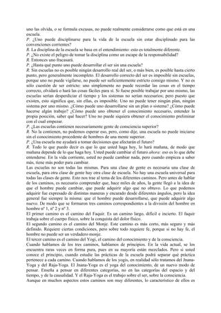 uno las olvida, o se formula excusas, no puede realmente considerarse como que está en una
escuela.
P. ¿Uno puede disciplinarse para la vida de la escuela sin estar disciplinado para las
convenciones corrientes?
R. La disciplina de la escuela se basa en el entendimiento: esto es totalmente diferente.
P. ¿No existe el peligro de tomar la disciplina como un escape de la responsabilidad?
R. Entonces uno fracasará.
P. ¿Hasta qué punto uno puede desarrollar el ser sin una escuela?
R. Sin escuelas no es posible ningún desarrollo real del ser, o más bien, es posible hasta cierto
punto, pero generalmente incompleto. El desarrollo correcto del ser es imposible sin escuelas,
porque uno no puede vigilarse, no puede ser suficientemente estricto consigo mismo. Y no es
sólo cuestión de ser estricto: uno simplemente no puede recordar las cosas en el tiempo
correcto, olvidará o hará las cosas fáciles para sí. Si fuese posible trabajar por uno mismo, las
escuelas serían desperdiciar el tiempo y los sistemas no serían necesarios; pero puesto que
existen, esto significa que, sin ellas, es imposible. Uno no puede tener ningún plan, ningún
sistema por uno mismo. ¿Cómo puede uno desarrollarse sin un plan o sistema? ¿Cómo puede
hacerse algún trabajo? ¿Cómo puede uno obtener el conocimiento necesario, entender la
propia posición, saber qué hacer? Uno no puede siquiera obtener el conocimiento preliminar
con el cual empezar.
P. ¿Las escuelas contienen necesariamente gente de consciencia superior?
R. No la contienen, no podemos esperar eso, pero, como dije, una escuela no puede iniciarse
sin el conocimiento procedente de hombres de una mente superior.
P. ¿Una escuela me ayudará a tomar decisiones que afectarán el futuro?
R. Todo lo que puedo decir es que lo que usted haga hoy, lo hará mañana, de modo que
mañana depende de lo que haga hoy. Usted puede cambiar el futuro ahora: eso es lo que debe
entenderse. En la vida corriente, usted no puede cambiar nada, pero cuando empieza a saber
más, tiene más poder para cambiar.
Las escuelas no son todas las mismas. Para una clase de gente es necesaria una clase de
escuela, para otra clase de gente hay otra clase de escuela. No hay una escuela universal para
todas las clases de gente. Esto nos trae al tema de los diferentes caminos. Pero antes de hablar
de los caminos, es necesario comprender que, hace miles de años, la gente llegó a la idea de
que el hombre puede cambiar, que puede adquirir algo que no obtuvo. Lo que podemos
adquirir fue expresado de distintas maneras y encarado desde diferentes ángulos, pero la idea
general fue siempre la misma: que el hombre puede desarrollarse, que puede adquirir algo
nuevo. De modo que se formaron tres caminos correspondientes a la división del hombre en
hombre nº 1, nº 2 y nº 3.
El primer camino es el camino del Faquir. Es un camino largo, difícil e incierto. El faquir
trabaja sobre el cuerpo físico, sobre la conquista del dolor físico.
El segundo camino es el camino del Monje. Este camino es más corto, más seguro y más
definido. Requiere ciertas condiciones, pero sobre todo requiere fe, porque si no hay fe, el
hombre no puede ser un verdadero monje.
El tercer camino es el camino del Yogi, el camino del conocimiento y de la consciencia.
Cuando hablamos de los tres caminos, hablamos de principios. En la vida actual, se los
encuentra raras veces en forma pura, pues en su mayoría están mezclados. Pero si usted
conoce el principio, cuando estudie las prácticas de la escuela podrá separar qué práctica
pertenece a cada camino. Cuando hablamos de los yogis, en realidad sólo tratamos del Jnana-
Yoga y del Raja-Yoga. El Jnana-Yoga es el yoga del conocimiento, de un nuevo modo de
pensar. Enseña a pensar en diferentes categorías, no en las categorías del espacio y del
tiempo, y de la causalidad. Y el Raja-Yoga es el trabajo sobre el ser, sobre la consciencia.
Aunque en muchos aspectos estos caminos son muy diferentes, lo característico de ellos es
 
