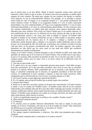 que el primer paso es el más difícil. Desde el primer momento mismo tiene usted qué
renunciar a todo y hacer lo que se le dice. Si conserva una sola cosa pequeña, no podrá seguir
ninguno de estos caminos. De modo que, aunque los tres caminos son buenos en muchos
otros aspectos, no son lo suficientemente elásticos. Por ejemplo, no se amoldan a nuestro
actual modo de vida. El Faquir es un exagerado hombre nº 1 con pesado predominio del
centro instintivo motor. El Monje es un exagerado hombre nº 2 con el centro emocional
desarrollado y los otros subdesarrollados. El Yogi es un exagerado hombre nº 3 con el centro
intelectual desarrollado y los otros no suficientemente desarrollados. Si sólo existiesen estos
tres caminos tradicionales, no habría nada para nosotros, pues estamos demasiado sobre-
educados para estos caminos. Pero existe un Cuarto Camino que es un camino especial, no
una combinación de los otros tres. Es diferente de los otros, primero de todo, en que no hay
un renunciamiento externo a las cosas, pues todo el trabajo es interior. El hombre debe
empezar el trabajo en las mismas condiciones en que se halla cuando lo encuentra, porque
estas condiciones son las mejores para él. Si empieza a trabajar y estudiar en estas
condiciones, puede alcanzar algo, y después, si es necesario, podrá cambiarlas, pero no antes
de que vea la necesidad de ello. De modo que, al principio, uno continúa viviendo la misma
vida que antes, en las mismas circunstancias que antes. En muchos aspectos, este camino
demuestra ser más difícil que los otros, pues no hay nada más difícil que cambiarse
internamente sin cambiar externamente.
Luego, en el Cuarto Camino, el primer principio es que el hombre no debe creer nada; debe
aprender; de manera que la fe no entra en el Cuarto Camino. Uno no debe creer lo que oiga o
lo que se le aconseje; debe encontrar las pruebas de todo. Si se convence que algo es cierto,
entonces puede creerlo, pero no antes. Este es un breve esbozo de la diferencia entre los
cuatro caminos.
P. ¿Por qué es equivocado creer?
R. La gente cree o no cree cuando es demasiado perezosa para pensar. Usted debe escoger,
tiene que convencerse. Se le dijo que debe recordarse, pero seria un error que se recordase
porque se lo dijeron. Primero, debe comprender que no se recuerda y qué significa esto, y
luego, si realmente comprende que lo necesita y le agradaría recordarse, lo hará del modo
correcto. Si simplemente lo hace copiando a alguien, lo hará del modo incorrecto. Debe
comprender que lo está haciendo por usted mismo, no porque alguien se lo dijo.
P. ¿El Cuarto Camino es para algún tipo especial de hombre?
R. Sí, si le agrada: para un tipo de hombre que no puede seguir otros caminos.
P. ¿Insume más tiempo?
R. Puede ser el más breve de todos, porque en él entra más conocimiento. El Cuarto Camino
se llama a veces el camino del "hombre astuto". El hombre astuto sabe de los tres caminos
tradicionales, pero también sabe más de lo que ellos saben. Suponga que la gente, en todos los
caminos, trabaja para obtener cierto estado necesario para un trabajo particular que tiene que
realizar. El hombre astuto producirá este estado en el tiempo más breve de todos; pero debe
saber cómo hacerlo, debe conocer el secreto.
P. ¿Cuál es el significado especial que se atribuye a los vocablos "hombre astuto"?
R. ¿Qué entiende usted por astucia?
P. Lo indirecto.
R. Sí, muchas cosas no pueden obtenerse directamente. Esta idea es usada, en muy gran
medida, en el Nuevo Testamento, sólo que no se le da el nombre de "astuto". Hay situaciones
tan difíciles que no se puede ir directamente, es necesario ser "astuto".
P. ¿Cualquiera puede ir por el Cuarto Camino?
R. No, porque requiere entendimiento y esfuerzos. Uno debe estar preparado para realizar
esfuerzos.
P. ¿Cómo puede cualquiera decir si tomó para sí el camino correcto?
 