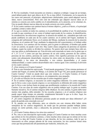 R. Por los resultados. Usted encuentra un sistema y empieza a trabajar. Luego de un tiempo,
usted deberá poder decir qué obtuvo de él. No es muy difícil. Ciertamente, en la mayoría de
los casos esto parecerá, al principio, adquisiciones intelectuales, pues usted adquiere nuevas
ideas, nuevo conocimiento. Pero esto está tan ordenado que adquirir nuevas ideas en el
sistema se conecta con cierto cambio en el entendimiento, en la atención, en la voluntad, etc.
Uno no puede obtener nuevas ideas de un modo correcto sin cierto cambio.
P. Si los cuatro caminos son caminos hacia el mismo objetivo, ¿cuál es el factor, o la principal
cualidad, común a todos ellos?
R. Lo que es similar en todos los caminos es la posibilidad de cambiar el ser. Si usted piensa
en todo lo que constituye el ser, como el trabajo equivocado de los centros, la identificación,
la consideración, las emociones negativas, la ausencia de unidad, etc., entenderá que todo esto
puede cambiarse en cada uno de los cuatro caminos: en el camino del Faquir, mediante la
conquista del sufrimiento físico; en el camino del Monje, mediante la creación de la emoción
religiosa; en el camino del Yogi, mediante la adquisición del conocimiento y el trabajo sobre
la consciencia. Los caminos son los mismos, pero la gente es diferente; el hombre que puede
ir por un camino, no puede ir por otro. Hay cuatro claras categorías de personas en nuestros
tiempos, según las cuales se dividen los caminos. No quiero decir que siempre haya sido así,
sino que ahora es definidamente así. Esta división está conectada no tanto con la gente que es
nº 1, nº 2 ó nº 3 como con que hay personas de un solo centro, personas de dos centros,
personas de tres centros, personas de cuatro centros. Esto significa personas en las que un
centro está plenamente desarrollado, mientras los otros están sin desarrollar, o dos centros
desarrollados y los otros sin desarrollar, o tres centros desarrollados y el cuarto
subdesarrollado, o cuatro centros desarrollados más o menos igual. Esto constituye la división
en los cuatro caminos.
P. ¿Este sistema es el Cuarto Camino?
R. Esta es una formulación equivocada. "Usted puede preguntarse:"¿Este sistema pertenece al
camino del Faquir, al camino del Monje, o al camino del Yogi? No, pero puede pertenecer al
Cuarto Camino". Usted no puede decir que este sistema es el Cuarto Camino; el Cuarto
Camino es muy grande, y este sistema es, en comparación, muy pequeño.
P. ¿Es sólo en relación con las escuelas que el centro magnético opera?
R. En el camino religioso, es necesario un centro magnético diferente. Un centro magnético
que lo lleva a uno a una escuela yóguica o a un monasterio es diferente del centro magnético
que lo lleva a uno incluso hasta un grupo que posiblemente conduzca a la escuela del Cuarto
Camino. Con esa clase de centro magnético uno no podría trabajar aquí: la gente no tendría
bastante iniciativa. En el camino religioso debe obedecer. En este camino, la gente debe tener
mentes más amplias, debe entender. En las escuelas yóguicas y en el camino religioso uno
puede seguir largo tiempo sin entender, simplemente haciendo lo que se le dice. Aquí, los
resultados son proporcionales al entendimiento.
P. ¿El centro magnético de diferentes personas puede ser atraído por ideas diferentes? ¿El
punto de partida está conectado con eso?
R. Sí, pueden ser muy diferentes, pero en relación con este sistema debe haber cierta
semejanza de los centros magnéticos, de modo que las personas puedan trabajar juntas;
porque en cierto período, clase y educación, las personas tienen más o menos el mismo
material.
P. ¿El Cuarto Camino abarca a los otros tres caminos?
R. No, esta es una descripción equivocada, porque el Cuarto Camino no tiene muchas cosas
que entran en los tres primeros caminos, y tiene muchas otras cosas que no entran en los tres
caminos. La idea del Cuarto Camino es que desecha, de los tres caminos, todo lo que es
innecesario en ellos, porque además de las cosas necesarias, los tres caminos tienen otras
cosas que han permanecido allí puramente por tradición, imitación, etc.
 