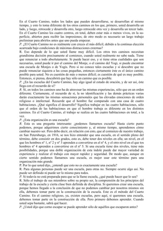 En el Cuarto Camino, todos los lados que pueden desarrollarse, se desarrollan al mismo
tiempo, y esto lo toma diferente de los otros caminos en los que, primero, usted desarrolla un
lado, y luego, retrocede y desarrolla otro, luego retrocede otra vez y desarrolla un tercer lado.
En el Cuarto Camino los cuatro centros, en total, deben estar más o menos vivos, en la su-
perficie, abiertos para recibir las impresiones; de otro modo es necesario un largo trabajo
preliminar para abrirlos antes que uno pueda empezar.
P. ¿El Cuarto Camino no es realmente con creces el más difícil, debido a la continua elección
acarreada bajo condiciones de máximas distracciones externas?
R. Eso depende de lo que usted llame muy difícil. Los otros tres caminos necesitan
grandísima decisión precisamente al comienzo, cuando usted realmente no sabe nada. Tiene
que renunciar a todo absolutamente. Si puede hacer eso, y si tiene otras cualidades que son
necesarias, usted puede ir por el camino del Monje, o el camino del Yogi, si puede encontrar
una escuela de Monjes o de Yogis. Pero si no conoce tales escuelas y si descubre que no
puede renunciar siquiera a las cosas pequeñas, entonces ciertamente éste es el único camino
posible para usted. No es cuestión de más o menos difícil; es cuestión de qué es muy posible.
Entonces, si piensa, descubrirá que hay sólo un camino que es posible.
P. ¿En las escuelas del Cuarto Camino, hay algo igual al estado de oración, y de ser así, éste
llega con el recuerdo de sí?
R. Sí, en todos los caminos uno ha de atravesar las mismas experiencias, sólo que en un orden
diferente. Ciertamente, el recuerdo de sí, la no identificación y las demás prácticas varias
darán exactamente las mismas sensaciones personales que las elevadas emociones de orden
religioso o intelectual. Recuerde que el hombre fue comparado con una casa de cuatro
habitaciones. ¿Qué significa el desarrollo? Significa trabajar en las cuatro habitaciones, sólo
que el orden de las habitaciones en que el hombre trabaja es diferente en los distintos
caminos. En el Cuarto Camino, el trabajo se realiza en las cuatro habitaciones en total, a la
vez.
P. ¿Esta organización es una escuela?
R. Esta es una pregunta interesante: ¿podemos llamarnos escuela? Hasta cierto punto
podemos, porque adquirimos cierto conocimiento y, al mismo tiempo, aprendemos cómo
cambiar nuestro ser. Pero debo decir, en relación con esto, que al comienzo de nuestro trabajo,
en San Petersburgo, en 1916, se nos hizo entender que una escuela, en el sentido pleno del
término, debe consistir en dos grados, esto es, debe tener dos niveles en ella; un nivel, en el
que los hombres nº 1, nº 2 y nº 3 aprenden a convertirse en el nº 4, y el otro nivel en el que tos
hombres nº 4 aprenden a convertirse en el nº 5. Si una escuela tiene dos niveles, tiene más
posibilidades, porque una doble organización de esta índole puede dar mayor variedad de
experiencia y realizar el trabajo con mayor rapidez y seguridad. De modo que, aunque en
cierto sentido podemos llamarnos una escuela, es mejor usar este término para una
organización más grande.
P. Por lo que usted dijo, ¿entendí que esto no es exactamente una escuela?
R. Para algunas personas puede ser una escuela, para otras no. Siempre ocurre algo así. No
puede ser definido ni puede ser lo mismo para todos.
P. Si todavía no está preparada para que se la llame escuela, ¿qué puede hacer que lo sea?
R. Sólo el trabajo de sus miembros sobre su propio ser, la comprensión de los principios del
trabajo de la escuela y cierta clase bien definida de disciplina. Si queremos crear una escuela,
porque hemos llegado a la conclusión de que no podemos cambiar por nosotros mismos sin
ella, debemos tomar parte en la construcción de la escuela. Este es el método del Cuarto
Camino. En el camino religioso, ya, existen escuelas, pero aquí, si queremos una escuela,
debemos tomar parte en la construcción de ella. Pero primero debemos aprender. Cuando
usted sepa bastante, sabrá qué hacer.
P. ¿Usted dijo que corno escapar se puede aprender sólo de aquéllos que escaparon antes?
 