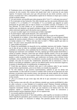 R. Totalmente cierto: en la alegoría de la prisión. Y esto significa que una escuela sólo puede
comenzar de otra escuela. Este sistema sólo puede tener valor si proviene de una mente
superior. Si tenemos razón para creer que sólo proviene de una mente corriente, como la
nuestra, no puede tener valor y nada podemos esperar de él. Entonces es mejor que se siente y
escriba su propio sistema.
P. ¿En una escuela, sería posible para todos progresar del nº 4 al nº 5, o sólo para unos pocos?
R. En el principio no hay limitación. Pero debe entender que hay una enorme diferencia entre
el hombre nº 4 y el hombre nº 5. El hombre nº 4 es un hombre que adquirió un centro
permanente de gravedad, pero en todo lo demás es un hombre corriente. El hombre nº 5 es
muy diferente. Ya tiene unidad, un "yo" permanente, el tercer estado de consciencia. Esto
significa que está despierto, que puede recordarse siempre que lo necesite, y en él trabaja el
centro emocional superior que le da muchos nuevos poderes.
P. ¿Es peor no poder seguir con el sistema que no haber empezado?
R. Si usted empezó, nadie puede detenerle, salvo usted mismo.
P. ¿Cómo puede conciliarse eso con lo que usted dijo sobre que en esto no hay garantía?
R. Eso depende de su trabajo. ¿Cómo puedo garantizar su trabajo? Lo que podemos obtener
depende de nuestros propios esfuerzos, y uno debe trabajar por propio riesgo. Pero luego de
un tiempo empieza a ver: "Obtuve esto que antes no tenía" y "Obtuve aquello que antes no
tenía". Así, poco a poco, uno puede estar más seguro.
P. ¿Qué estudia una escuela?
R. Estudia las posibilidades de desarrollo de las cualidades interiores del hombre. Empieza
con la idea de que no todas las cualidades pueden desarrollarse igual. A fin de que ciertas
cualidades se desarrollen, otras cualidades han de refrenarse, y algunas otras tienen que irse.
Suponga que usted tiene cien cualidades. De éstas, suponga que treinta pueden desarrollarse y
setenta no pueden. Entonces, usted tiene que refrenar aquellas setenta a fin de que puedan
desarrollarse las treinta. Y en las escuelas tienen cierto conocimiento sobre cuáles cualidades
pueden y cuáles no pueden desarrollarse, qué condiciones son buenas, cómo refrenar ciertas
cualidades, cómo desarrollar otras. Las diferentes escuelas enseñan de distintas maneras. Por
ejemplo, esta clase de escuela dice simplemente: desarrolla sólo la consciencia y todo lo
demás te será dado por añadidura; y para eso uno deberá luchar con las emociones negativas,
la mentira, la identificación, la consideración, la imaginación, etc.
P. Usted dijo que debemos verificarlo todo, pero si sólo podemos saber lo que nosotros
mismos hemos experimentado, ¿esto no nos limita a un mundo muy pequeño?
R. No sólo sabemos lo que nosotros experimentamos, sabemos lo que los demás han
experimentado. La idea total de la escuela es estudiar sobre la base de la experiencia de otras
personas, no personas como nosotros somos, sino personas de mente superior; de otro modo,
no puede haber escuela. Si una escuela se limita sólo a lo que nosotros conocemos, entonces
no hay escuela.
P. ¿No es la creencia de que existe algo más allá de lo que conocemos lo que nos hace
buscarlo?
R. Hay muchas cosas más allá, sólo que debemos entender que nuestra posibilidad de saber,
de saber realmente, es muy limitada en la condición actual. Podemos formular problemas,
podemos construir teorías, pero no podemos hallar respuestas para ellos, o podemos hallar
respuestas meramente teóricas, de modo que una respuesta es tan buena como otra. Pero
podemos esperar y esperamos que si cambiamos nuestro estado de consciencia y
perfeccionamos nuestra maquinaria interior, tal vez sepamos más.
P. ¿La escuela significa iniciación de sí?
R. ¿Qué significa iniciación de sí? Son todas palabras. ¿Qué significa ser iniciado en el idioma
chino? Significaría aprenderlo, que le enseñen a uno. Usted no puede ser iniciado en chino por
imposición de manos. La iniciación es trabajo. Dos personas pueden estar en la misma
 