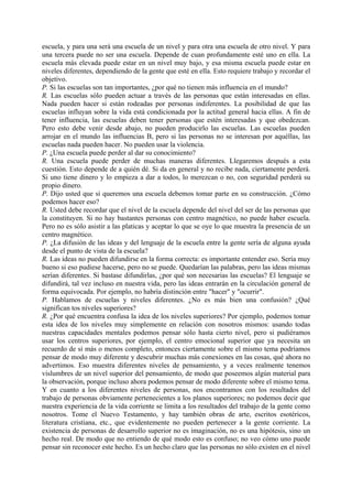 escuela, y para una será una escuela de un nivel y para otra una escuela de otro nivel. Y para
una tercera puede no ser una escuela. Depende de cuan profundamente esté uno en ella. La
escuela más elevada puede estar en un nivel muy bajo, y esa misma escuela puede estar en
niveles diferentes, dependiendo de la gente que esté en ella. Esto requiere trabajo y recordar el
objetivo.
P. Si las escuelas son tan importantes, ¿por qué no tienen más influencia en el mundo?
R. Las escuelas sólo pueden actuar a través de las personas que están interesadas en ellas.
Nada pueden hacer si están rodeadas por personas indiferentes. La posibilidad de que las
escuelas influyan sobre la vida está condicionada por la actitud general hacia ellas. A fin de
tener influencia, las escuelas deben tener personas que estén interesadas y que obedezcan.
Pero esto debe venir desde abajo, no pueden producirlo las escuelas. Las escuelas pueden
arrojar en el mundo las influencias B, pero si las personas no se interesan por aquéllas, las
escuelas nada pueden hacer. No pueden usar la violencia.
P. ¿Una escuela puede perder al dar su conocimiento?
R. Una escuela puede perder de muchas maneras diferentes. Llegaremos después a esta
cuestión. Esto depende de a quién dé. Si da en general y no recibe nada, ciertamente perderá.
Si uno tiene dinero y lo empieza a dar a todos, lo merezcan o no, con seguridad perderá su
propio dinero.
P. Dijo usted que si queremos una escuela debemos tomar parte en su construcción. ¿Cómo
podemos hacer eso?
R. Usted debe recordar que el nivel de la escuela depende del nivel del ser de las personas que
la constituyen. Si no hay bastantes personas con centro magnético, no puede haber escuela.
Pero no es sólo asistir a las platicas y aceptar lo que se oye lo que muestra la presencia de un
centro magnético.
P. ¿La difusión de las ideas y del lenguaje de la escuela entre la gente sería de alguna ayuda
desde el punto de vista de la escuela?
R. Las ideas no pueden difundirse en la forma correcta: es importante entender eso. Sería muy
bueno si eso pudiese hacerse, pero no se puede. Quedarían las palabras, pero las ideas mismas
serían diferentes. Si bastase difundirlas, ¿por qué son necesarias las escuelas? El lenguaje se
difundirá, tal vez incluso en nuestra vida, pero las ideas entrarán en la circulación general de
forma equivocada. Por ejemplo, no habría distinción entre "hacer" y "ocurrir".
P. Hablamos de escuelas y niveles diferentes. ¿No es más bien una confusión? ¿Qué
significan tos niveles superiores?
R. ¿Por qué encuentra confusa la idea de los niveles superiores? Por ejemplo, podemos tomar
esta idea de los niveles muy simplemente en relación con nosotros mismos: usando todas
nuestras capacidades mentales podemos pensar sólo hasta cierto nivel, pero si pudiéramos
usar los centros superiores, por ejemplo, el centro emocional superior que ya necesita un
recuerdo de sí más o menos completo, entonces ciertamente sobre el mismo tema podríamos
pensar de modo muy diferente y descubrir muchas más conexiones en las cosas, qué ahora no
advertimos. Eso muestra diferentes niveles de pensamiento, y a veces realmente tenemos
vislumbres de un nivel superior del pensamiento, de modo que poseemos algún material para
la observación, porque incluso ahora podemos pensar de modo diferente sobre el mismo tema.
Y en cuanto a los diferentes niveles de personas, nos encontramos con los resultados del
trabajo de personas obviamente pertenecientes a los planos superiores; no podemos decir que
nuestra experiencia de la vida corriente se limita a los resultados del trabajo de la gente como
nosotros. Tome el Nuevo Testamento, y hay también obras de arte, escritos esotéricos,
literatura cristiana, etc., que evidentemente no pueden pertenecer a la gente corriente. La
existencia de personas de desarrollo superior no es imaginación, no es una hipótesis, sino un
hecho real. De modo que no entiendo de qué modo esto es confuso; no veo cómo uno puede
pensar sin reconocer este hecho. Es un hecho claro que las personas no sólo existen en el nivel
 