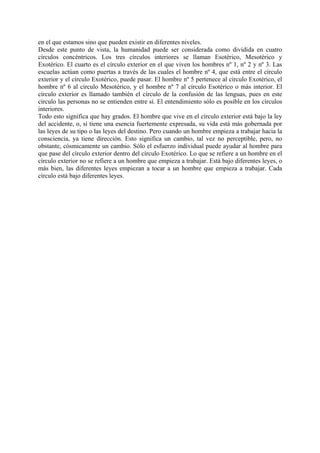 en el que estamos sino que pueden existir en diferentes niveles.
Desde este punto de vista, la humanidad puede ser considerada como dividida en cuatro
círculos concéntricos. Los tres círculos interiores se llaman Esotérico, Mesotérico y
Exotérico. El cuarto es el círculo exterior en el que viven los hombres nº 1, nº 2 y nº 3. Las
escuelas actúan como puertas a través de las cuales el hombre nº 4, que está entre el círculo
exterior y el círculo Exotérico, puede pasar. El hombre nº 5 pertenece al círculo Exotérico, el
hombre nº 6 al circulo Mesotérico, y el hombre nº 7 al círculo Esotérico o más interior. El
círculo exterior es llamado también el círculo de la confusión de las lenguas, pues en este
círculo las personas no se entienden entre sí. El entendimiento sólo es posible en los círculos
interiores.
Todo esto significa que hay grados. El hombre que vive en el círculo exterior está bajo la ley
del accidente, o, si tiene una esencia fuertemente expresada, su vida está más gobernada por
las leyes de su tipo o las leyes del destino. Pero cuando un hombre empieza a trabajar hacia la
consciencia, ya tiene dirección. Esto significa un cambio, tal vez no perceptible, pero, no
obstante, cósmicamente un cambio. Sólo el esfuerzo individual puede ayudar al hombre para
que pase del círculo exterior dentro del círculo Exotérico. Lo que se refiere a un hombre en el
círculo exterior no se refiere a un hombre que empieza a trabajar. Está bajo diferentes leyes, o
más bien, las diferentes leyes empiezan a tocar a un hombre que empieza a trabajar. Cada
círculo está bajo diferentes leyes.
 