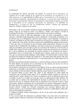 CAPITULO V
La posibilidad del ulterior desarrollo del hombre. La ausencia de la consciencia. La
cognición de la verdad. Estudio de los grados de la consciencia. El recuerdo de sí y la
observación de si. La imposibilidad de definir qué es el recuerdo de sí. El recuerdo de sí
como método de despertar. Aproximación al recuerdo de s! a través del centro intelectual.
Reconstruir los pensamientos. Detener los pensamientos como método de aportar el recuerdo
de sí. Recordarse en los momentos emocionales. La ignorancia y la debilidad. La
identificación y la lucha con ésta. La consideración externa e interna. Las emociones
negativas. El lugar tranquilo en uno mismo.
Sería bueno si, de vez en cuando, tratasen de resumir mentalmente lo que oyeron hasta ahora;
porque, luego de un tiempo de asistir a las pláticas y charlas, uno empieza a olvidar la
cronología de las ideas, y es importante recordar el orden en que éstas se recibieron.
De todo lo que oyeron, la idea más importante es que, con cierto conocimiento y ciertos
esfuerzos, el hombre puede desarrollarse, puede completarse. El desarrollo del hombre, si es
un proceso (que no es obligatorio), atraviesa ciertas etapas o pasos definidos. Si retoman al
comienzo, recordarán lo que dije sobre la ausencia de consciencia en el hombre y el hecho de
que, cuando éste se da cuenta, este darse cuenta le da la posibilidad de adquirir la consciencia,
y verán que ésta es la dirección en que el hombre puede desarrollarse. Mientras no se dé
cuenta de que es simplemente una máquina y que todos sus procesos son mecánicos, no podrá
empezar a estudiarse, pues este darse cuenta es el comienzo del estudio de sí. Por lo tanto, el
estudio debe empezar de este modo: debemos darnos cuenta que no poseemos la consciencia
de sí, que no podemos ser conscientes de nosotros mismos en los momentos de acción o
pensamiento. Este es el primer paso. El segundo paso es darnos cuenta que no nos conoce-
mos, que no conocemos nuestra máquina y cómo trabaja. Y el siguiente paso es damos cuenta
que hemos de estudiar los métodos del estudio de sí. Nos observamos toda nuestra vida, pero
no sabemos qué significa la observación de sí. La real observación de sí debe basarse en los
hechos.
De modo que una de las primeras cuestiones es: ¿cómo recordarse, cómo ser más conscientes?
No basta admitir esta ausencia de la consciencia en uno mismo; uno ha de ver esto en
concreto, verificarlo desde la observación personal.
No nos damos cuenta qué es la consciencia y qué implica. Si uno se vuelve consciente durante
media hora, es increíble lo que puede ver y aprender. De modo que esto es un objetivo en sí
mismo, debido al cual éste aporta y también significa un paso hacia la consciencia objetiva.
Es necesario hablar un poco sobre esto, sobre lo que significan los cuatro grados de
consciencia que el hombre puede poseer. Si lo encaramos desde el punto de vista de la
cognición de la verdad, entonces, en el sueño, no podemos conocer la diferencia entre lo que
es verdad y lo que no es verdad. Las cosas que vemos en sueños parecen todas similares. En
el estado vigil ya tenemos más oportunidad de reconocer la diferencia entre las cosas: la
forma de las cosas es creada por nuestra vista, la superficie de las cosas por el tacto y, hasta
cierto punto, podemos orientarnos por las percepciones de nuestros instrumentos sensorios.
De modo que hay un elemento objetivo, pero nosotros permanecemos subjetivos respecto de
nosotros mismos. Cuando nos volvemos conscientes, nos volvemos objetivos para con
nosotros mismos, y en el consciente objetivo podemos conocer la verdad objetiva sobre todo.
Estos son los grados de consciencia.
P. ¿Debemos cambiar nuestro conocimiento a fin de ver las cosas como realmente son y
conocer la verdad?
R. No, en este estado de consciencia no podemos llegar a las cosas como son; hemos de
cambiar nuestro estado de consciencia. Pero podemos retirar algunas capas de mentira. Las
 