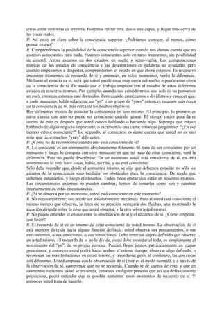 cosas están rodeadas de mentira. Podemos retirar una, dos o tres capas, y llegar más cerca de
las cosas reales.
P. No estoy en claro sobre la consciencia superior. ¿Podríamos conocer, al menos, cómo
pensar en eso?
R. Comprendemos la posibilidad de la consciencia superior cuando nos damos cuenta que no
estamos conscientes para nada. Estamos conscientes sólo en raros momentos, sin posibilidad
de control. Ahora estamos en dos estados: en sueño y semi-vigilia. Las comparaciones
teóricas de los estados de consciencia y las descripciones en palabras no ayudarán; pero
cuando empezamos a despertar, comprendemos el estado en que ahora estamos. Es necesario
encontrar momentos de recuerdo de sí y entonces, en estos momentos, verán la diferencia.
Mediante el estudio de sí, verá que usted puede estar muy cerca del sueño, o puede estar cerca
de la consciencia de sí. De modo que el trabajo empieza con el estudio de estos diferentes
estados en nosotros mismos. Por ejemplo, cuando nos consideramos uno solo (o no pensamos
en eso), entonces estamos casi dormidos. Pero cuando empezamos a dividirnos y conocer que,
a cada momento, habla solamente un "yo" o un grupo de "yoes" entonces estamos más cerca
de la consciencia de sí, más cerca de los hechos objetivos.
Hay diferentes modos de estudiar la consciencia en uno mismo. Al principio, lo primero es
darse cuenta que uno no puede ser consciente cuando quiere. El tiempo mejor para darse
cuenta de esto es después que usted estuvo hablando o haciendo algo. Suponga que estuvo
hablando de algún negocio importante, o escribiendo una carta; entonces pregúntese: "¿En ese
tiempo estuve consciente?" Lo segundo, al comienzo, es darse cuenta que usted no es uno
solo. que tiene muchos "yoes" diferentes.
P. ¿Cómo ha de reconocerse cuando uno está consciente de sí?
R. Lo conocerá; es un sentimiento absolutamente diferente. Si trata de ser consciente por un
momento y luego lo compara con otro momento en que no trató de estar consciente, verá la
diferencia. Esto no puede describirse. En un momento usted está consciente de sí, en otro
momento no lo está: hace cosas, habla, escribe, y no está consciente.
Sólo debe recordar que, desde el comienzo mismo, se dijo que debemos estudiar no sólo los
estados de la consciencia sino también los obstáculos para la consciencia. De modo que
debemos estudiarlos, y luego eliminarlos. Todos estos obstáculos están en nosotros mismos.
Las circunstancias externas no pueden cambiar, hemos de tomarlas como son y cambiar
interiormente en estas circunstancias.
P. ¿Si se observa por un momento, usted está consciente en este momento?
R. No necesariamente; eso puede ser absolutamente mecánico. Pero si usted está consciente al
mismo tiempo que observa, la línea de su atención semejará dos flechas, una mostrando la
atención dirigida sobre la cosa que usted observa, y la otra sobre usted mismo.
P. No puedo entender el enlace entre la observación de sí y el recuerdo de sí. ¿Cómo empezar,
qué hacer?
R. El recuerdo de sí es un intento de estar consciente de usted mismo. La observación de sí
está siempre dirigida hacia alguna función definida: usted observa sus pensamientos, o sus
movimientos, o sus emociones, o sus sensaciones. Debe tener un objeto definido que observe
en usted mismo. El recuerdo de sí no le divide, usted debe recordar el todo, es simplemente el
sentimiento del "yo", de su propia persona. Pueden llegar juntos, particularmente en etapas
posteriores, y entonces usted podrá hacer ambos al mismo tiempo: observar algo definido, o
reconocer las manifestaciones en usted mismo, y recordarse; pero, al comienzo, las dos cosas
son diferentes. Usted empieza con la observación de sí (este es el modo normal), y a través de
la observación de sí, comprende que no se recuerda. Cuando se dé cuenta de esto, y que en
momentos rarísimos usted se recuerda, entonces cualquier persona que no sea definidamente
prejuiciosa, podrá entender que es posible aumentar estos momentos de recuerdo de sí. Y
entonces usted trata de hacerlo.
 