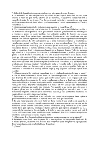 P. Hallo difícil decidir si realmente me observo o sólo recuerdo cosas después.
R. Al comienzo no hay una particular necesidad de preocuparse sobre qué es cada cosa;
limítese a hacer lo que pueda, observe en el momento, o recuérdelo inmediatamente, o
recuerde después de un tiempo. Pero luego atrapará particulares momentos en que usted
pueda estar consciente de usted mismo en el momento real en que las cosas ocurren. Eso será
recuerdo de sí.
P. ¿Cómo conoce los resultados milagrosos que seguirán al recuerdo de sí?
R. Vea, esto está conectado con la idea total del desarrollo, con la posibilidad de cambiar el
ser. Esta es una de las primeras cosas que debemos entender: que el hombre no está obligado
a permanecer como es; puede cambiar. Hay diferentes grados del hombre que pueden
alcanzarse luego de un trabajo largo y persistente. Si podemos ser más conscientes, esto hará
trabajar a los centros superiores. El funcionamiento de los centros superiores será milagroso
en muchos sentidos. La idea del recuerdo de sí entra en muchos sistemas y enseñanzas de
escuelas, pero no está en el lugar correcto, nunca se la pone en primer lugar. Pero este sistema
dice que usted no se recuerda y que, si entiende que no se recuerda, puede lograr algo. La
consciencia de sí es el máximo cambio posible, porque en condiciones corrientes de la vida
nadie es consciente de sí, y, sin embargo, la gente no se da cuenta de esto. Todos los que están
aquí sentados, si se preguntan sinceramente si están conscientes de sí, tendrán que responder
que no lo están. Nadie es consciente. La idea total es estar consciente de usted mismo en este
lugar, en este momento. Este es el comienzo, pues uno tiene que empezar en alguna parte.
Después, esto puede tomar diferentes formas; en esto pueden incluirse muchas otras cosas.
Nada puede describir esto: es material para la observación y el estudio. Las descripciones no
ayudarán, uno tiene que practicar. Normalmente, nadie se recuerda, nadie es consciente de sí.
Pero si sabe sobre esto, lo comprende y piensa en esto, esto se torna posible. Sólo que, al
comienzo, el recuerdo de sí es muy lento en llegar y muy pequeño, con largos lapsos de no
recordar.
P. ¿El rasgo esencial del estado de recuerdo de sí es el estado ordinario de alerta de la mente?
R. No, no puede considerarlo de ese modo: es demasiado pequeño. Es un estado diferente,
más diferente de nuestro estado actual que nuestro estado actual lo es respecto del sueño
físico; pero hasta la comparación del sueño con el estado ordinario te da alguna posibilidad de
entender la diferencia. Cuando usted está dormido, su mundo está limitado por las sensaciones
reales, pero cuando despierta y se encuentra en el mundo objetivo (aunque ve a este mundo en
categorías subjetivas) es mucho más limitado. Pero cuando se da cuenta que esto no es el
despertar pleno, que en realidad está menos que semi-despierto, entenderá que, si está
plenamente despierto, se hallará en un mundo más rico aún, y verá y entenderá muchas de sus
características que ahora pasan inadvertidas.
P. Quiero saber si el recuerdo de sí, en cualquier caso en una etapa temprana, ha de esperarse
que consista en un estéril cese de la atención hacia nada más que uno mismo.
R. En una etapa temprana sólo puede haber un darse cuenta de que usted no se recuerda. Si
nos damos cuenta cuan poco conscientes estamos de nosotros mismos y cuan escasos son los
momentos en que estamos conscientes, cuando recordemos eso y sintamos eso y nos demos
cuenta de lo que significa, entonces podremos entender qué significa el recuerdo de sí. Si
comprende la importancia de este hecho y de todo lo que esto implica, eso no será estéril.
Pero si no lo comprende, tiene muchísima razón, será estéril. Entonces, esto será simplemente
un extraño ejercicio que no lleva a ninguna parte.
P. ¿El recuerdo de sí llega automáticamente cuando uno comprende que no se recuerda?
R. Esto es recuerdo de sí. Usted no puede dar el paso siguiente sin comprender dónde está. Es
el mismo proceso, la misma cosa. Cuanto más comprende cuan desagradable y peligrosa ha
de ser una máquina, más posibilidad tiene de cambiar.
P. ¿Cómo?
 