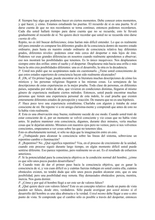 R. Siempre hay algo que podemos hacer en ciertos momentos. Debe conocer estos momentos,
y qué hacer, y cómo. Estamos estudiando las puertas. El recuerdo de sí es una puerta. Si el
darse cuenta de que no nos recordamos se torna continuo, entonces podemos recordarnos.
Cada día usted hallará tiempo para darse cuenta que no se recuerda; esto le llevará
gradualmente al recuerdo de sí. No quiero decir recordar que usted no se recuerda sino darse
cuenta de ello.
Repito, no es útil buscar definiciones; éstas harían más difícil entender. Lo que es realmente
útil para entender es comparar los diferentes grados de la consciencia dentro de nuestro estado
ordinario, pues hasta en nuestro estado ordinario de consciencia relativa hay diferentes
grados, diferentes niveles: podemos estar más cerca del despertar o más lejos de éste.
Podemos ver esas grandes diferencias en nosotros cuando realmente aprendemos a observar;
eso nos mostrará las posibilidades que tenemos. Es lo único inequívoco. Nos desplazamos
siempre entre dos orillas: entre el sueño y el despertar. Desplazarse más hacia una orilla o más
hacia la otra crea posibilidades diferentes: una es el desarrollo, la otra es la decadencia.
P. Usted nos pidió que no aceptáramos nada sin cuestionarlo. ¿Tiene usted conocimiento de
que estos estados superiores de consciencia hayan sido realmente alcanzados?
R. ¡Oh, sí! En primer lugar, puede encontrar en la literatura muchas descripciones de cómo los
místicos y las personas religiosas llegaron a las mismas cosas. La semejanza de las
descripciones de estas experiencias es la mejor prueba. Toda clase de personas, en diferentes
países, separadas por miles de años, que vivieron en condiciones distintas, llegaron al mismo
género de experiencia mediante ciertos métodos. Entonces, usted puede encontrar muchas
personas que tienen una experiencia personal de esta índole, lo cual prueba que existen
enteramente diferentes estados de percepción y reacción. De manera que no es una hipótesis.
P. Hace poco tuve una experiencia extrañísima. Charlaba con alguien y trataba de estar
consciente de mí. De repente vi a mi amiga clarísima-mente y comprendí que antes de esto no
la había visto realmente.
R. Esta es una observación muy buena; realmente sucede de ese modo. Cuando usted trató de
estar consciente de sí, por un momento se volvió consciente y vio cosas que no había visto
antes. Si pudiera mantener esta consciencia, digamos, durante diez minutos, vería muchas
cosas que le dejarían atónito. Miramos con nuestros ojos pero no vemos; pero si nos volvemos
conscientes, empezamos a ver cosas sobre las que no tenemos idea.
Esto es absolutamente normal, si sólo no deja que la imaginación entre en esto.
P. ¿Trabajando para alcanzar la consciencia sobre las líneas del sistema, sobreviene un
repentino cambio o iluminación?
R. ¿Repentino? No. ¿Qué significa repentino? Vea, en el proceso de crecimiento de la unidad,
cuando este proceso siguió durante largo tiempo, en algún momento difícil usted puede
sentirse diferente. Eso parece repentino, pero realmente no es así. Es el resultado de esfuerzos
anteriores.
P. Si la potencialidad para la consciencia objetiva es la condición normal del hombre, ¿cómo
es que sólo unos pocos pueden desarrollarse?
R. Cuando trate de dar el primer paso hacia la consciencia objetiva, que es ganar la
consciencia de sí, y vea cuan difícil es y cuántas fuerzas trabajan en usted contra ella, cuántos
obstáculos existen, no tendrá duda que sólo unos pocos pueden alcanzar esto, que es una
posibilidad, pero una posibilidad muy remota. Hay demasiados obstáculos: pereza, mentira,
inercia. Nos gusta dormir.
P. ¿Cómo y por qué el hombre llegó a ser este ser de valores falsos?
R. ¿Qué quiere decir con valores falsos? Este es un concepto relativo: desde un punto de vista
pueden ser falsos, desde otro, verdaderos. Sólo puede averiguar por usted mismo si el
desarrollo del hombre es una idea abstracta o la verdad. Usted mismo debe llegar a uno u otro
punto de vista. Si comprende que el cambio sólo es posible a través del despertar, entonces
 