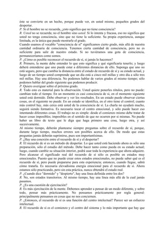 éste se convierte en un hecho, porque puede ver, en usted mismo, pequeños grados del
despertar.
P. Si el hombre no se recuerda, ¿esto significa que no tiene consciencia?
R. Usted no se recuerda; no el hombre sino usted. Si lo intenta y fracasa, eso no significa que
usted no tenga consciencia, sino que no tiene la suficiente. Su propia experiencia, aunque
limitada, es la única que puede mostrarle el grado.
Cuando usamos el vocablo "consciencia de sí" significamos cierto grado, más allá de nuestra
cantidad ordinaria de consciencia. Tenemos cierta cantidad de consciencia, pero no es
suficiente para salir de nuestro estado. Si no tuviéramos una gota de consciencia,
permaneceríamos como somos.
P. ¿Cómo es posible reconocer el recuerdo de sí, si jamás lo hacemos?
R. Primero, la mente debe entender lo que esto significa y qué significaría tenerlo; y luego
deberá entenderse que uno puede estar a diferentes distancias de ello. Suponga que uno no
está seguro, pero que cambia la distancia entre el estado de recuerdo de sí y su estado actual, y
luego de un tiempo usted comprende que un día está a cinco mil millas y otro día a sólo tres
mil millas. Hay una diferencia. No podemos hablar de varios grados al mismo tiempo; sólo
podemos hablar del grado siguiente que podemos producir.
P. Quiero averiguar sobre el próximo grado.
R. Todo esto es material para la observación. Usted quiere ponerles rótulos, pero no puede:
cambian todo el tiempo. En un momento es casi consciencia de sí, en el momento siguiente
usted está dormido. Debe observar y ver los resultados. En un estado puede observar ciertas
cosas, en el siguiente no puede. En un estado se identifica, en el otro tiene el control; cuanto
más control hay, más cerca está usted de la consciencia de sí. La charla no ayudará mucho,
seguirá siendo formativa. Es necesario tocar el centro emocional, y sólo puede hacer eso
intentando diferentes cosas. El trabajo no es simple: desde el comienzo mismo debe tratar de
hacer cosas imposibles; imposibles en el sentido de que no ocurren por si mismas. No puede
haber un libro de texto que le diga que haga primero una cosa, luego otra, y así
sucesivamente.
Al mismo tiempo, deberán plantearse siempre preguntas sobre el recuerdo de sí, porque,
durante largo tiempo, muchos errores son posibles acerca de ello. De modo que estas
preguntas jamás deberán suprimirse, pues son importantísimas.
P. ¿Hay una conexión entre el recuerdo de sí y el despertar?
R. El recuerdo de sí es un método de despertar. Lo que usted está haciendo ahora es sólo una
preparación, sólo el estudio del método. Debe hacer tanto como pueda en su estado actual;
luego, cuando cambie su situación interior, podrá usar toda la experiencia que ahora adquiere.
Pero alcanzar el significado real del recuerdo de sí sólo es posible en estados muy
emocionales. Puesto que no puede crear estos estados emocionales, no puede saber qué es el
recuerdo de sí, pero puede prepararse para esta experiencia; entonces, cuando llegue, sabrá
cómo tratarla. Es necesaria elevadísima energía emocional para el recuerdo de sí. Ahora
estamos sólo practicando, pero sin esta práctica, nunca obtendrá el estado real.
P. ¿Cuando dice "dormido" y "despierto", hay una línea definida entre los dos?
R. No, son estados transitorios. Al mismo tiempo, hay una línea más allá de la cual jamás
pasamos.
P. ¿Es una cuestión de ejercitación?
R. Es más ejercitación de la mente. Debemos aprender a pensar de un modo diferente, y sobre
todo, pensar más prácticamente. No pensamos prácticamente por regla general:
principalmente pensamos en cosas que no nos conciernen.
P. ¿Entonces, el recuerdo de sí es una función del centro intelectual? Parece ser un esfuerzo
intelectual.
R. El recuerdo de sí es el comienzo y el centro del sistema y lo más importante que hay que
 
