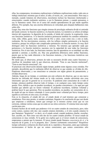 ellas, las comparamos, inventamos explicaciones o hallamos explicaciones reales, todo esto es
trabajo intelectual; mientras que el amor, el odio, el recelo, etc., son emocionales. Pero muy a
menudo, cuando tratamos de observarnos, mezclamos incluso las funciones intelectuales y
emocionales; cuando realmente sentimos, a eso lo llamamos pensar, y cuando pensamos, a
eso lo llamamos sentir. Pero en el curso del estudio aprenderemos de qué modo aquéllos
difieren. Por ejemplo, hay una enorme diferencia en velocidad, pero después hablaremos más
sobre ello.
Luego, hay otras dos funciones que ningún sistema de psicología ordinaria divide ni entiende
del modo correcto: la función instintiva y la función motora. Lo instintivo se refiere al trabajo
interior del organismo: la digestión de la comida, el latido del corazón, la respiración: éstas
son funciones instintivas. A la función instintiva pertenecen también los sentidos ordinarios:
vista, oído, olfato, gusto, tacto, sensación de frío y calor, cosas como eso; y esto es todo,
realmente. De los movimientos externos, sólo los reflejos simples pertenecen a la función
instintiva, porque los reflejos más complicados pertenecen a la función motora. Es muy fácil
distinguir entre las funciones instintivas y motoras. No tenemos que aprender nada que
pertenezca a la función instintiva; nacemos con la capacidad de usar todas las funciones
instintivas. Por el otro lado, las funciones motoras, han de aprenderse en su totalidad: un niño
aprende a caminar, a escribir, etc. Hay una grandísima diferencia entre ambas funciones,
puesto que no hay nada inherente a las funciones motoras, y las funciones instintivas son
todas inherentes.
De modo que, al observarse, primero de todo es necesario dividir estas cuatro funciones y
clasificar de inmediato todo lo que observen, diciendo: "Esta es una función intelectual",
"Esta es una función emocional", etc.
Si practican esta observación durante algún tiempo, podrán notar algunas cosas extrañas. Por
ejemplo, descubrirán que lo realmente difícil de observar es que ustedes se olvidan de ello.
Empiezan observando, y sus emociones se conectan con algún género de pensamiento, y
olvidan observarse.
Además, luego de un tiempo, si continúan con este esfuerzo de observar, que es una nueva
función no utilizada del mismo modo en la vida corriente, ustedes advertirán otra cosa
interesante: que por lo general no se recuerdan. Si pudieran estar conscientes de sí todo el
tiempo, entonces podrían observar todo el tiempo, o en cualquier caso, tanto tiempo como
gusten. Pero, debido a que no pueden recordarse, no pueden concentrarse; y he aquí por qué
tendrán que admitir que no tienen voluntad. Si pudieran recordarse, tendrían voluntad y
podrían hacer lo que quisieran. Pero no pueden recordarse, no pueden, ser conscientes de sí,
de modo tal que no tienen voluntada A veces pueden tener voluntad por breve tiempo, pero
aquélla se convierte en otra cosa y la olvidan.
Esta es la situación, el estado del ser, el estado desde el cual tenemos que comenzar a
estudiarnos. Pero muy pronto, si ustedes continúan, llegarán a la conclusión de que casi desde
que empiezan a estudiarse, tienen que corregir en sí mismos ciertas cosas que no son
correctas, ordenar ciertas cosas que no están en sus sitios correctos. El sistema tiene una expli-
cación para esto.
Estamos hechos de tal modo que podemos vivir en cuatro estados de consciencia, pero, tales
como somos, usamos sólo dos: uno cuando estamos dormidos, y el otro cuando estamos lo
que llamamos "despiertos": es decir, en el estado actual, cuando podemos charlar, escuchar,
leer, escribir, etc. Pero éstos son sólo dos de los cuatro estados posibles. El tercer estado de
consciencia es muy extraño. Si la gente nos explica qué es el tercer estado de consciencia,
empezamos a pensar que lo tenemos. El tercer estado puede llamarse consciencia de sí, y la
mayoría de la gente, si se le pregunta, dice: "¡Somos ciertamente conscientes!" Requiérese
tiempo suficiente o esfuerzos de observación de si, repetidos y frecuentes, antes que realmente
reconozcamos el hecho de que no somos conscientes; que somos conscientes sólo
 