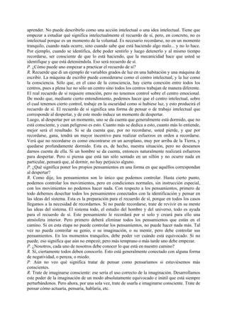 aprender. No puede describirlo como una acción intelectual o una idea intelectual. Tiene que
empezar a estudiar qué significa intelectualmente el recuerdo de sí, pero, en concreto, no es
intelectual porque es un momento de la voluntad. Es necesario recordarse, no en un momento
tranquilo, cuando nada ocurre, sino cuando sabe que está haciendo algo malo... y no lo hace.
Por ejemplo, cuando se identifica, debe poder sentirlo y luego detenerlo y al mismo tiempo
recordarse, ser consciente de que lo está haciendo, que la mecanicidad hace que usted se
identifique y que está deteniéndola. Eso será recuerdo de sí.
P. ¿Cómo puede uno empezar a practicar el recuerdo de sí?
R. Recuerde que di un ejemplo de variables grados de luz en una habitación y una máquina de
escribir. La máquina de escribir puede considerarse como el centro intelectual, y la luz como
la consciencia. Sólo que, en el caso de la consciencia, hay cierta conexión entre todos los
centros, pues a plena luz no sólo un centro sino todos los centros trabajan de manera diferente.
El real recuerdo de sí requiere emoción, pero no tenemos control sobre el centro emocional.
De modo que, mediante cierto entendimiento, podemos hacer que el centro intelectual, sobre
el cual tenemos cierto control, trabaje en la oscuridad como si hubiese luz, y esto producirá el
recuerdo de sí. El recuerdo de sí significa una forma de pensar o de trabajo intelectual que
corresponde al despertar, y de este modo induce un momento de despertar.
Luego, al despertar por un momento, uno se da cuenta que generalmente está dormido, que no
está consciente, y cuan peligroso es esto. Cuanto más se dedica a esto, cuanto más lo entiende,
mejor será el resultado. Si se da cuenta que, por no recordarse, usted pierde, y que por
recordarse, gana, tendrá un mayor incentivo para realizar esfuerzos en orden a recordarse.
Verá que no recordarse es como encontrarse en un aeroplano, muy por arriba de la Tierra, y
quedarse profundamente dormido. Esta es, de hecho, nuestra situación, pero no deseamos
darnos cuenta de ella. Si un hombre se da cuenta, entonces naturalmente realizará esfuerzos
para despertar. Pero si piensa que está tan sólo sentado en un sillón y no ocurre nada en
particular, pensará que, al dormir, no hay perjuicio alguno.
P. ¿Qué significa poner los propios pensamientos en una forma en que aquéllos correspondan
al despertar?
R. Como dije, los pensamientos son lo único que podemos controlar. Hasta cierto punto,
podemos controlar los movimientos, pero en condiciones normales, sin instrucción especial,
con los movimientos no podemos hacer nada. Con respecto a los pensamientos, primero de
todo debemos desechar todos los pensamientos conectados con la identificación y pensar en
las ideas del sistema. Esta es la preparación para el recuerdo de sí, porque en todos los casos
llegamos a la necesidad de recordarnos. Si no puede recordarse, trate de revivir en su mente
las ideas del sistema. El sistema todo, el estudio del hombre y del universo, todo es ayuda
para el recuerdo de sí. Este pensamiento le recordará por sí solo y creará para ello una
atmósfera interior. Pero primero deberá eliminar todos los pensamientos que están en el
camino. Si en esta etapa no puede controlar los pensamientos, no puede hacer nada más. Tal
vez no pueda controlar su genio, o su imaginación, o su mentir, pero debe controlar sus
pensamientos. En los momentos tranquilos, debe poder ver cuándo está equivocado. Si no
puede, eso significa que aún no empezó; pero más temprano o más tarde uno debe empezar.
P. ¿Nosotros, cada uno de nosotros debe conocer lo que está en nuestro camino?
R. Sí, ciertamente todos deben conocerlo. Esto está generalmente conectado con alguna forma
de negatividad, o pereza, o miedo.
P. Aún no veo qué significa tratar de pensar como pensaríamos si estuviésemos más
conscientes.
R. Trate de imaginarse consciente: ese sería el uso correcto de la imaginación. Desarrollamos
este poder de la imaginación de un modo absolutamente equivocado e inútil que está siempre
perturbándonos. Pero ahora, por una sola vez, trate de usarla e imaginarse consciente. Trate de
pensar cómo actuaría, pensaría, hablaría, etc.
 