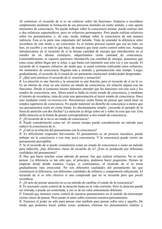 Al comienzo, el recuerdo de sí es un esfuerzo sobre las funciones. Empieza a recordarse
simplemente mediante la formación de sus procesos mentales en cierto sentido, y esto aporta
momentos de consciencia. No puede trabajar sobre la consciencia misma: puede realizar uno
o dos esfuerzos espasmódicos, pero no esfuerzos permanentes. Pero puede realizar esfuerzos
sobre los pensamientos, y, de este, modo, trabajar sobre la consciencia de una manera
indirecta. Esta es la parte más importante del método. Trate de entender la diferencia entre
recordarse de este modo y ser consciente. Es el mismo proceso mental que usa en todo, en
leer, en escribir y en todo lo que hace, de manera que tiene cierto control sobre eso. Aunque
introduzcamos en el recuerdo de sí la misma cantidad de energía que introducimos en el
estudio de un idioma extranjero, adquiriríamos cierta cantidad de consciencia.
Lamentablemente, ni siquiera queremos introducirle esa cantidad de energía; pensamos que
estas cosas deben llegar por sí solas, o que basta con intentarlo una sola vez y eso sucede. El
recuerdo de sí requiere esfuerzo, de modo que, si usted continúa realizando estos esfuerzos,
los momentos de consciencia llegarán más a menudo y permanecerán más tiempo. Luego,
gradualmente, el recuerdo de sí cesará de ser puramente intelectual: tendrá poder despertador.
P. ¿Qué será entonces el recuerdo de sí: emoción y sensación?
R. La emoción es una función y la sensación es una función, pero el recuerdo de sí no lo es.
Es un intento de crear en uno mismo un estado de consciencia, sin relación alguna con las
funciones. Desde el comienzo mismo debemos entender que las funciones son una cosa y los
estados de consciencia, otra. Ahora usted se halla en cierto estado de consciencia, y mediante
el intento de recordarse, trata de crear una aproximación al tercer estado de consciencia. Hace
esto mediante cierta reconstrucción. Reconstruye cierta forma de pensar que usted tiene en
estados superiores de consciencia. No puede mantener un destello de consciencia a menos que
sus pensamientos estén en cierta forma. Es absolutamente simple: ¿recuerda el ejemplo de la
línea de atención con dos flechas? La atención se dirige sobre mí y sobre la cosa que veo. Esta
doble atención es la forma de pensar correspondiente a otro estado de consciencia.
P. ¿El recuerdo de sí no es un estado de consciencia?
R. Puede considerárselo como tal. Al mismo tiempo puede considerárselo un método para
inducir la consciencia de sí.
P. ¿Cuál es la relación del pensamiento con la consciencia?
R. Es dificilísimo responder brevemente. El pensamiento es un proceso mecánico, puede
trabajar sin la consciencia o con muy poca consciencia. Y la consciencia puede existir sin
pensamiento perceptible.
P. Si el recuerdo de sí puede considerarse como un estado de consciencia o como un método
para inducirla, ¿hay diferentes clases de recuerdo de sí? ¿Esto es producido por diferentes
cualidades del pensamiento?
R. Hay que hacer muchas cosas además de pensar: hay que realizar esfuerzos. No es sólo
pensar. La diferencia es tan sólo que, al principio, podemos hacer poquísimo. Hemos de
empezar desde donde estamos. Luego, si continuamos, el recuerdo de sí se torna
gradualmente más emocional. No son diferentes cualidades del pensamiento las que
constituyen la diferencia; son diferentes cualidades de esfuerzo y comprensión subyacente. El
recuerdo de sí es sólo efectivo si uno comprende que no se recuerda pero que puede
recordarse.
P. ¿El acto de prestar atención no es un método de cambiar el estado de la consciencia?
R. Es necesario cierto control de la atención hasta en la vida corriente. Pero la atención puede
ser retirada, o puede ser controlada, y eso es de un valor enteramente diferente.
P. Entendí que tenemos cierto control de nuestros pensamientos en el sentido de-interrumpir
ciertas clases de pensar. Pero jamás oí antes sobre construir nuestros pensamientos.
R. Tenemos el poder no sólo para pensar sino también para pensar sobre esto y aquello. De
modo que podemos hacer ambas cosas: podemos eliminar los pensamientos inútiles y
 