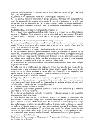 podemos también poner en el centro de nuestro pensar el darnos cuenta del "yo": "Yo estoy
aquí", "Yo estoy pensando".
P. ¿Por qué es que un accidente o una crisis violenta aporta el recuerdo de sí?
R. Toda clase de momento emocional, de choque emocional, hace que usted comprenda "yo
soy". Lo comprende sin ninguna teoría detrás de eso: si se encuentra en un sitio muy
inesperado, tiene un sentimiento de "yo" y "aquí"; cuando está en circunstancias inusuales,
esto le recuerda siempre su existencia. Pero, en condiciones acostumbradas, siempre olvi-
damos.
P. ¿El recuerdo de sí es la única fuerza que el sistema nos da?
R. Es el único modo para alcanzar todo el resto, porque es lo primero que nos falta. Estamos
siempre olvidándonos de un momento a otro, y este estado debe ser cambiado. Uno debe
recordarse: este es el comienzo y el fin de toda la cosa, porque cuando uno tiene eso, lo tiene
todo.
P. ¿Cuál es la distinción en el significado de atención y consciencia?
R. La atención puede considerarse como el comienzo elemental de la consciencia: el primer
grado. No es la consciencia plena porque soto se dirige en un sentido. Como dije, la
consciencia necesita doble atención.
P. ¿Cuál es el objeto de alcanzar esta consciencia superior: vivir más plenamente?
R. Una cosa depende de la otra. Si queremos tener voluntad, si queremos ser libres en vez de
marionetas, si queremos despertar, debemos desarrollar la consciencia. Si comprendemos que
estamos dormidos y que todas las personas están dormidas, y lo que esto significa, entonces
se explican todos los absurdos de la vida. Está absolutamente claro que la gente no puede
hacer nada, de modo diferente de lo que hace ahora, si está dormida.
P. ¿Como somos, no podríamos jamás ser conscientes cuando queremos serlo, o esto siempre
llega accidentalmente?
R. Nada llega en su estado pleno, de repente. El primer paso es estar más consciente, el,
segundo paso es estar más consciente todavía. Si con esfuerzo puede ahora volverse más
consciente por un minuto, entonces, si trabaja sobre eso y hace todo lo que es posible para
ayudar, después de algún tiempo podrá ser consciente durante cinco minutos.
P. ¿Esto está equivocado cuando es accidental?
R. No puede confiar en eso. Como somos, los estados superiores no pueden durar; son como
destellos, y si duran, entonces es imaginación. Este es un hecho claro, porque no tenemos
energía para estados superiores duraderos. Los destellos son posibles, sólo que, además, usted
debe juzgarlos y clasificarlos por el material que aportan.
P. ¿Ni siquiera pueden durar en la memoria?
R. La memoria que podemos gobernar, controlar y usar es sólo intelectual, y la memoria
intelectual no los puede conservar.
P. Me parece absolutamente imposible recordarme a voluntad, aunque no me parece tan
absolutamente difícil observarme.
R. Debe intentar métodos que lo produzcan. Ensaye este método de interrumpir sus
pensamientos, de ver cuánto tiempo puede mantener interrumpidos sus pensamientos, de no
pensar en nada, si es que usted conoce acerca del recuerdo de sí. Pero suponga que ensaye
esto un hombre que no conoce acerca del recuerdo de sí: de este modo no llegará a la idea del
recuerdo de sí. Si usted ya conoce, eso creará un momento de recuerdo de sí; durante cuánto
tiempo dependerá de sus esfuerzos. Es un método muy bueno. Este método es descrito, por
ejemplo, en algunos libros sobre Yoga, pero la gente que lo ensaya no sabe por qué lo hace,
de modo que no puede producir buenos resultados. Totalmente lo contrario, puede producir
una especie de estado de trance.
P. ¿Cuando dijo "conocer acerca del recuerdo de sí", quiso decir si lo tiene en su cabeza como
un objetivo, o si lo degustó?
 
