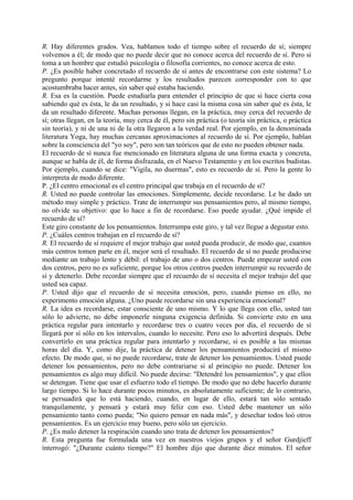 R. Hay diferentes grados. Vea, hablamos todo el tiempo sobre el recuerdo de sí; siempre
volvemos a él; de modo que no puede decir que no conoce acerca del recuerdo de sí. Pero si
toma a un hombre que estudió psicología o filosofía corrientes, no conoce acerca de esto.
P. ¿Es posible haber concretado el recuerdo de sí antes de encontrarse con este sistema? Lo
pregunto porque intenté recordarme y los resultados parecen corresponder con to que
acostumbraba hacer antes, sin saber qué estaba haciendo.
R. Esa es la cuestión. Puede estudiarla para entender el principio de que si hace cierta cosa
sabiendo qué es ésta, le da un resultado, y si hace casi la misma cosa sin saber qué es ésta, le
da un resultado diferente. Muchas personas llegan, en la práctica, muy cerca del recuerdo de
sí; otras llegan, en la teoría, muy cerca de él, pero sin práctica (o teoría sin práctica, o práctica
sin teoría), y ni de una ni de la otra llegaron a la verdad real. Por ejemplo, en la denominada
literatura Yoga, hay muchas cercanas aproximaciones al recuerdo de sí. Por ejemplo, hablan
sobre la consciencia del "yo soy", pero son tan teóricos que de esto no pueden obtener nada.
El recuerdo de sí nunca fue mencionado en literatura alguna de una forma exacta y concreta,
aunque se habla de él, de forma disfrazada, en el Nuevo Testamento y en los escritos budistas.
Por ejemplo, cuando se dice: "Vigila, no duermas", esto es recuerdo de sí. Pero la gente lo
interpreta de modo diferente.
P. ¿El centro emocional es el centro principal que trabaja en el recuerdo de sí?
R. Usted no puede controlar las emociones. Simplemente, decide recordarse. Le he dado un
método muy simple y práctico. Trate de interrumpir sus pensamientos pero, al mismo tiempo,
no olvide su objetivo: que lo hace a fin de recordarse. Eso puede ayudar. ¿Qué impide el
recuerdo de sí?
Este giro constante de los pensamientos. Interrumpa este giro, y tal vez llegue a degustar esto.
P. ¿Cuáles centros trabajan en el recuerdo de sí?
R. El recuerdo de sí requiere el mejor trabajo que usted pueda producir, de modo que, cuantos
más centros tomen parte en él, mejor será el resultado. El recuerdo de sí no puede producirse
mediante un trabajo lento y débil: el trabajo de uno o dos centros. Puede empezar usted con
dos centros, pero no es suficiente, porque los otros centros pueden interrumpir su recuerdo de
sí y detenerlo. Debe recordar siempre que el recuerdo de sí necesita el mejor trabajo del que
usted sea capaz.
P. Usted dijo que el recuerdo de sí necesita emoción, pero, cuando pienso en ello, no
experimento emoción alguna. ¿Uno puede recordarse sin una experiencia emocional?
R. La idea es recordarse, estar consciente de uno mismo. Y lo que llega con ello, usted tan
sólo lo advierte, no debe imponerle ninguna exigencia definida. Si convierte esto en una
práctica regular para intentarlo y recordarse tres o cuatro veces por día, el recuerdo de sí
llegará por sí sólo en los intervalos, cuando lo necesite. Pero eso lo advertirá después. Debe
convertirlo en una práctica regular para intentarlo y recordarse, si es posible a las mismas
horas del día. Y, como dije, la práctica de detener los pensamientos producirá el mismo
efecto. De modo que, si no puede recordarse, trate de detener los pensamientos. Usted puede
detener los pensamientos, pero no debe contrariarse si al principio no puede. Detener los
pensamientos es algo muy difícil. No puede decirse: "Detendré los pensamientos", y que ellos
se detengan. Tiene que usar el esfuerzo todo el tiempo. De modo que no debe hacerlo durante
largo tiempo. Si lo hace durante pocos minutos, es absolutamente suficiente; de lo contrario,
se persuadirá que lo está haciendo, cuando, en lugar de ello, estará tan sólo sentado
tranquilamente, y pensará y estará muy feliz con eso. Usted debe mantener un sólo
pensamiento tanto como pueda; "No quiero pensar en nada más", y desechar todos loó otros
pensamientos. Es un ejercicio muy bueno, pero sólo un ejercicio.
P. ¿Es malo detener la respiración cuando uno trata de detener los pensamientos?
R. Esta pregunta fue formulada una vez en nuestros viejos grupos y el señor Gurdjieff
interrogó: "¿Durante cuánto tiempo?" El hombre dijo que durante diez minutos. El señor
 