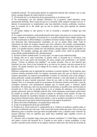 Gurdjieff contestó: "Si usted puede detener la respiración durante diez minutos, eso es muy
bueno, ¡porque después de cuatro minutos se muere!
P. ¿El recuerdo de sí y la detención de los pensamientos es la misma cosa?
R. No exactamente; son dos métodos diferentes. En el primero, usted introduce cierto
pensamiento definido: darse cuenta de que no se recuerda. Debe empezar siempre con eso. Y
detener el pensamiento es simplemente crear una atmósfera correcta, ambientes correctos,
para el recuerdo de sí. De modo que no son la misma cosa, pero aportan los mismos
resultados.
P. ¿El propio trabajo es más preciso si uno se recuerda y recuerda el trabajo que está
haciendo?
R. Sí, cuando está despierto, usted puede hacerlo todo mejor, pero para eso es necesario largo
tiempo. Cuando se acostumbre al recuerdo de sí, no podrá entender cómo trabajó siempre sin
él. Pero al principio es difícil trabajar y recordarse al mismo tiempo. Empero, los esfuerzos en
esta dirección dan interesantísimos resultados; de eso no puede haber duda. Toda la
experiencia de todos los tiempos muestra que estos esfuerzos son siempre recompensados.
Además, si efectúa estos esfuerzos, entenderá que ciertas cosas sólo pueden hacerse en el
sueño y no pueden hacerse cuando uno está despierto, porque algunas cosas sólo pueden ser
mecánicas. Por ejemplo, suponga que usted olvida o pierde cosas: usted no puede perder
cosas adrede, puede perderlas sólo. mecánicamente.
P. Al tocar el piano, cuando pensé "yo estoy aquí", no supe lo que estaba haciendo.
R. Porque esto no es estar consciente, es pensar sobre el recuerdo de sí. Entonces, esto
interfiere con lo que usted está haciendo; tal como cuando está escribiendo y de repente
piensa: "¿Cómo se deletrea esta palabra?": no puede recordar. Esta es una función que
interfiere con otra. Pero el real recuerdo de sí no está en los centros, está por encima de los
centros. No puede interferir con el trabajo de los centros, sólo que uno verá más, verá los
propios errores.
Debemos comprender que la capacidad de recordarse es nuestro derecho. No la tenemos, pero
podemos tenerla; poseemos todos los órganos necesarios para ello, por así decirlo, pero no
estamos ejercitados, no estamos acostumbrados a usarlos. Es necesario crear cierta energía o
punto particular, usando esta palabra en un sentido corriente, y esto sólo puede ser creado en
un momento de grave tensión emocional. Antes de eso, todo es sólo una preparación del
método. Pero si se encuentra usted en un momento de fortísima tensión emocional y trata de
recordarse entonces, esto permanecerá después que la tensión pasó, y entonces podrá
recordarse. De modo que, sólo con una emoción intensísima, es posible crear esta base para el
recuerdo de sí. Pero esto no puede hacerse si no se prepara de antemano. Los momentos
pueden sobrevenir, pero no obtendrá nada de ellos. Estos momentos emocionales sobrevienen
de cuando en cuando, pero no los usamos, porque no sabemos cómo usarlos. Si trata con
suficiente denuedo de recordarse durante un momento de intensa emoción, y si la tensión
emocional es bastante fuerte, dejará cierta huella, y esto le ayudará a recordarse en el futuro.
P. ¿De modo que lo que ahora estamos haciendo es una especie de práctica?
R. Ahora sólo están estudiándose, no pueden hacer nada más.
P. ¿Cuál es la preparación de la que usted habla?
R. Estudio de sí, observación de sí, comprensión de sí. Todavía no podemos cambiar nada, ni
convertir en diferente una sola cosa. Todo ocurre del mismo modo que antes. Pero ya hay una
diferencia, pues ve muchas cosas que antes no podía haber visto, y muchas cosas "ocurren" de
manera diferente. Esto no significa que usted haya cambiado algo: aquéllas ocurren de
manera diferente.
P. ¿Nuestra vida es bastante larga como para alcanzar resultados? ñ. Usted llega a entender
este punto a través del recuerdo de sí. Cuando en esto arribe a ciertos resultados, si esto
sucede a menudo (como mirarse en un espejo), entonces sobreviene otra forma de recuerdo de
 