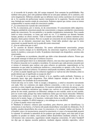 sí, el recuerdo de la propia vida, del cuerpo temporal. Esto aumenta las posibilidades. Hay
también otros pasos, pero sólo podemos hablar de un solo paso adelante; de lo contrario, esto
sería imaginación. Debemos entender que no debemos tocar ciertas cuestiones sin el recuerdo
de sí. Es cuestión de perfeccionar nuestro instrumento de la cognición. Nuestra mente está
muy limitada por nuestro estado de consciencia. Podemos esperar que ciertas -cosas se tornen
comprensibles si nuestro estado de consciencia cambia.
P. ¿La consciencia de sí puede dar conocimiento?
R. No, la consciencia, por si misma, no da conocimiento. El conocimiento debe adquirirse.
Ninguna cantidad de consciencia puede dar conocimiento y ninguna cantidad de conocimiento
puede dar consciencia. No son paralelos y no pueden reemplazarse mutuamente. Pero cuando
usted se torna consciente, ve cosas que antes no vio. Y si mantiene eso durante bastante
tiempo, produce un efecto enorme. Todo el mundo sería diferente si pudiese mantener esto,
digamos, hasta quince minutos. Pero no se puede ser consciente de uno mismo durante quince
minutos sin un elemento emocional muy fuerte. Usted debe producir algo que le torne
emocional; no puede hacerlo sin la ayuda del centro emocional.
P. ¿Eso no sobreviene por sí solo?
R. Es cuestión de destruir obstáculos. No somos suficientemente emocionales, porque
gastamos nuestra energía en la identificación, las emociones negativas, la actitud crítica, el
recelo, la mentira y cosas por el estilo. Si podemos interrumpir este desperdicio, seremos más
emocionales.
P. Al empeñarme en recordarme, descubrí que debo evitar demasiado esfuerzo. Pienso que
uno puede sumergir el efecto por el esfuerzo excesivo.
R. Lo que usted quiere decir no es demasiado esfuerzo, sino una clase equivocada de esfuerzo.
El esfuerzo muscular no le ayudará a recordarse. Es necesario que cada persona encuentre por
sí misma el momento para realizar este gran esfuerzo en particular, especialmente en los
momentos en que todas las tendencias instintivas y emocionales se oponen a ello. Este es el
momento para realizar el esfuerzo. Si entonces usted puede recordarse, sabrá cómo hacerlo.
P. ¿Cómo se puede impedir que los esfuerzos regulares se vuelvan tan sólo formales; cómo se
puede detener que el significado se escape de ellos?
R. El recuerdo de sí no puede ser formal; si lo es, significa sueño profundo. Entonces, es
necesario hacer algo para despertarse. Pero deberá empezar siempre con la idea de la
mecanicidad y los resultados de la mecanicidad.
Usted está muy en lo cierto. Todo se escapa y desaparece, y usted se encuentra nuevamente
con nada. Otra vez comienza con algún esfuerzo consciente, y otra vez eso se escapa. La
cuestión es cómo impedir que desaparezca. En nuestros métodos corrientes de pensar y sentir
hay muchas tendencias mecánicas que siempre nos vuelven en el sentido usual. Queremos
pensar de otro modo, queremos ser diferentes, trabajar en otro sentido, sentir en otro sentido,
pero no ocurre nada, porque hay tantas tendencias malas que nos hacen retroceder. Debemos
estudiar estas tendencias y tratar de arrojar luz sobre ellas. Sobre todo, debemos vencer la
inercia de la mente; luego, si lo hacemos, veinticuatro horas no serán suficientes y la vida se
volverá muy completa. Es difícil empezar, y sin embargo no es tan difícil.
P. ¿Cómo se puede vencer esta inercia?
R. Mediante el esfuerzo: esfuerzo para recordarse, para observar, para no identificarse. La
consciencia es una fuerza, y la fuerza sólo puede desarrollarse venciendo los obstáculos. En el
hombre, pueden desarrollarse dos cosas: la consciencia y la voluntad. Ambas son fuerzas. Si
el hombre vence a la inconsciencia, poseerá la consciencia; si vence a la mecanicidad, poseerá
la voluntad. Si entiende la naturaleza de los poderes que puede lograr, será claro para él que
aquéllos no pueden ser dados; estos poderes deben desarrollarse mediante esfuerzo. Si nos
volviésemos más conscientes, seguiríamos siendo máquinas conscientes. El señor Gurdjieff
me dijo que en algunas escuelas pudieron, mediante algunos métodos especiales, volver
 