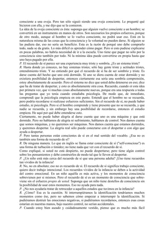 consciente a una oveja. Pero tan sólo siguió siendo una oveja consciente. Le pregunté qué
hicieron con ella, y me dijo que se la comieron.
La idea de la oveja consciente es ésta: suponga que alguien vuelve consciente a un hombre; se
convertirá en un instrumento en manos de otros. Son necesarios los propios esfuerzos, porque
de otro modo, aunque al hombre se lo vuelva consciente, no podrá usar eso. Está en la
naturaleza misma de las cosas que la consciencia y la voluntad no pueden darse. Si alguien se
las pudiera dar, eso no sería un beneficio. Esta es la razón de porqué uno debe comprarlo
todo, nada se da gratis. Lo más difícil es aprender cómo pagar. Pero si esto pudiese explicarse
en pocas palabras, no habría necesidad de ir a la escuela. Uno tiene que pagar no sólo por la
consciencia sino también por todo. Ni la mínima idea puede convertirse en propia hasta que
uno haya pagado por ella.
P. El recuerdo de sí parece ser una experiencia muy triste y sombría. ¿Es un sistema triste?
R. Hasta donde yo conozco, no hay sistemas tristes; sólo hay gente triste y actitudes tristes,
entendimiento triste. Y no entiendo por qué el recuerdo de sí ha de ser sombrío y triste. Es
darse cuenta del hecho que uno está dormido. Si uno se diera cuenta de estar dormido y no
existiera posibilidad de despertar, entonces ciertamente esa sería una sombría comprensión,
estoy absolutamente de acuerdo. Pero el sistema no dice que usted deba detenerse en eso; dice
que ha de tratar de despertar, y esto es absolutamente otra cosa. Recuerdo, cuando oí esta idea
por primera vez, que vi muchas cosas absolutamente nuevas, porque era una respuesta a todas
las preguntas que yo tenía cuando estudiaba psicología. De modo que, de inmediato,
comprendí que la psicología empieza en este punto. Entendí que el hombre no se recuerda,
pero podría recordarse si realizase esfuerzos suficientes. Sin el recuerdo de sí, no puede haber
estudio, ni psicología. Pero si el hombre comprende y tiene presente que no se recuerda, y que
nadie se recuerda, y sin embargo hay una posibilidad de recordarse, entonces el estudio
empieza. He aquí por qué debe entenderse esto.
Ciertamente, no puede haber alegría al darse cuenta que uno es una máquina y que está
dormido. Pero no hablamos de alegría ni sufrimiento, hablamos de control. Nos damos cuenta
que somos máquinas, y no queremos ser máquinas. Nos damos cuenta que estamos dormidos,
y queremos despertar. La alegría real sólo puede conectarse con el despertar o con algo que
ayuda a despertar.
P. Pero tantas personas están conscientes de sí en el mal sentido del vocablo. ¿Esa no es
también una forma de recuerdo de sí?
R. De ninguna manera. Lo que en inglés se llama estar consciente de sí ("self-conscious") es
una forma de turbación o timidez; no tiene nada que ver con el recuerdo de sí.
Como expliqué, si usted no está despierto, no puede despertarse; pero tiene algún control
sobre los pensamientos y debe construirlos de modo tal que le lleven al despertar.
P. ¿Un niño está más cerca del recuerdo de sí que una persona adulta? ¡Uno tiene recuerdos
tan vividos de la infancia!
R. No, no en absoluto; eso no es recuerdo de sí. El recuerdo de sí significa trabajo consciente,
quiero decir trabajo intencional. Los recuerdos vividos de la infancia se deben a la actividad
del centro emocional. En un niño aquélla es más activa, y los momentos de consciencia
sobrevienen por si mismos. Pero el recuerdo de sí es un momento de consciencia que sobre-
viene sin el esfuerzo propio de usted. Suponga que un niño tiene destellos de consciencia sin
la posibilidad de usar estos momentos. Eso no ayuda para nada.
P. ¿No nos ayudaría tratar de retroceder a aquellos estados que tuvimos en la infancia?
R. ¿Cómo? Esa es la cuestión. Si interrumpiéramos la identificación tendríamos muchos
momentos como ése, pero no sabemos cómo empezar a interrumpir la identificación. Si
pudiéramos destruir las emociones negativas, si pudiéramos recordarnos, entonces esas cosas
estarían en nuestras manos, bajo nuestro control, no serían accidentales.
P. Cuando estoy bien aseado y cuidadosamente vestido, pienso que es mucho más fácil
 