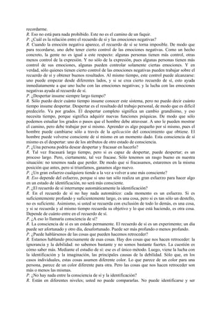 recordarme.
R. Eso no está para nada prohibido. Este no es el camino de un faquir.
P. ¿Cuál es la relación entre el recuerdo de sí y las emociones negativas?
R. Cuando la emoción negativa aparece, el recuerdo de sí se torna imposible. De modo que
para recordarse, uno debe tener cierto control de las emociones negativas. Como un hecho
concreto, la gente no es igual a este respecto: algunas personas tienen más control, otras
menos control de la expresión. Y no sólo de la expresión, pues algunas personas tienen más
control de sus emociones, algunas pueden controlar solamente ciertas emociones. Y en
verdad, sólo quienes tienen cierto control de las emociones negativas pueden trabajar sobre el
recuerdo de sí y obtener buenos resultados. Al mismo tiempo, este control puede alcanzarse:
uno puede empezar desde diferentes lados, y si se crea cierto recuerdo de sí, esto ayuda
inmediatamente a que uno luche con las emociones negativas; y la lucha con las emociones
negativas ayuda al recuerdo de sí.
P. ¿Despertar insume siempre largo tiempo?
R. Sólo puedo decir cuánto tiempo insume conocer este sistema, pero no puedo decir cuánto
tiempo insume despertar. Despertar es el resultado del trabajo personal, de modo que es difícil
predecirlo. Va por grados. El despertar completo significa un cambio grandísimo, y eso
necesita tiempo, porque significa adquirir nuevas funciones psíquicas. De modo que sólo
podemos estudiar los grados o pasos que el hombre debe atravesar. A uno le pueden mostrar
el camino, pero debe trabajar por sí mismo. Aprender es algo pequeño por sí mismo, pues el
hombre puede cambiarse sólo a través de la aplicación del conocimiento que obtiene. El
hombre puede volverse consciente de sí mismo en un momento dado. Esta consciencia de sí
mismo es el despertar: uno de los atributos de otro estado de consciencia.
P. ¿Una persona podría desear despertar y fracasar en hacerlo?
R. Tal vez fracasará largo tiempo, pero si es capaz de despertar, puede despertar; es un
proceso largo. Pero, ciertamente, tal vez fracase. Sólo tenemos un rasgo bueno en nuestra
situación: no tenemos nada que perder. De modo que si fracasamos, estaremos en la misma
posición que antes, pero si triunfamos, ganamos algo nuevo.
P. ¿Un gran esfuerzo cualquiera tiende a la vez a volver a uno más consciente?
R. Eso depende del esfuerzo, porque si uno tan sólo realiza un gran esfuerzo para hacer algo
en un estado de identificación, no será más consciente.
P. ¿El recuerdo de sí interrumpe automáticamente la identificación?
R. En el recuerdo de sí no hay nada automático: cada momento es un esfuerzo. Si es
suficientemente profundo y suficientemente largo, es una cosa, pero si es tan sólo un destello,
no es suficiente. Asimismo, si usted se recuerda con exclusión de todo lo demás, es una cosa,
y si se recuerda y al mismo tiempo recuerda su objetivo y lo que está haciendo, es otra cosa.
Depende de cuánto entre en el recuerdo de sí.
P. ¿A eso lo llamaría consciencia de sí?
R. La consciencia de sí es un estado permanente. El recuerdo de sí es un experimento; un día
puede ser afortunado y otro día, desafortunado. Puede ser más profundo o menos profundo.
P. ¿Puede hablársenos de las cosas que pueden hacemos retroceder?
R. Estamos hablando precisamente de esas cosas. Hay dos cosas que nos hacen retroceder: la
ignorancia y la debilidad: no sabemos bastante y no somos bastante fuertes. La cuestión es
cómo saber más. Mediante el estudio de sí: ese es el único método. Luego, viene la lucha con
la identificación y la imaginación, las principales causas de la debilidad. Sólo que, en los
casos individuales, estas cosas asumen diferente color. Lo que parece de un color para una
persona, parece de un color diferente para otra. Pero las cosas que nos hacen retroceder son
más o menos las mismas.
P. ¿No hay nada entre la consciencia de sí y la identificación?
R. Están en diferentes niveles; usted no puede compararlas. No puede identificarse y ser
 