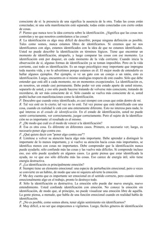 consciente de sí: la presencia de una significa la ausencia de la otra. Todas las cosas están
conectadas; ni una sola manifestación está separada; todas están conectadas con cierto orden
de cosas.
P. Pienso que nunca tuve la idea correcta sobre la identificación. ¿Significa que las cosas nos
controlan y no que nosotros controlamos a las cosas?
R. La identificación es algo muy difícil de describir, porque ninguna definición es posible.
Tales como somos, nunca estamos libres de identificarnos. Si creemos que no nos
identificamos con algo, estamos identificados con la idea de que no estamos identificados.
Usted no puede describir la identificación en términos lógicos. Tiene que encontrar un
momento de identificación, atraparlo, y luego comparar las cosas con ese momento. La
identificación está por doquier, en cada momento de la vida corriente. Cuando inicia la
observación de sí, algunas formas de identificación ya se toman imposibles. Pero en la vida
corriente, casi todo es identificación. Es un rasgo psicológico muy importante que impregna
toda nuestra vida, y no lo advertimos porque estamos en él. El mejor modo de entenderlo es
hallar algunos ejemplos. Por ejemplo, si ve un gato con un conejo o un ratón, esto es
identificación. Luego, encuentra en sí mismo analogías respecto de este cuadro. Sólo que debe
entender que está allí a cada momento, no en momentos excepcionales. La identificación es,
en nosotros, un estado casi permanente. Debe poder ver este estado aparte de usted mismo,
separarlo de usted, y eso sólo puede hacerse tratando de volverse más consciente, tratando de
recordarse, de ser más consciente de sí. Sólo cuando se vuelva más consciente de sí, usted
podrá luchar con manifestaciones como la identificación.
P. Descubro que cuando estoy identificado, es casi siempre con cosas que están dentro de mí.
R. Tal vez esté en lo cierto; tal vez no lo esté. Tal vez piense que está identificado con una
cosa, cuando en realidad lo está con una enteramente diferente. Esto no interesa para nada; lo
qué interesa es el estado de identificación. En el estado de identificación, usted no puede
sentir correctamente, ver correctamente, juzgar correctamente. Pero el sujeto de la identifica-
ción no es importante: el resultado es el mismo.
P. ¿De modo que cuál es el modo de vencer a la identificación?
R. Esa es otra cosa. Es diferente en diferentes casos. Primero, es necesario ver; luego, es
necesario poner algo contra eso.
P. ¿Qué quiere decir con "poner algo contra eso"?
R. Limítese a volver su atención hacia algo más importante. Debe aprender a distinguir lo
importante de lo menos importante, y si vuelve su atención hacia cosas más importantes, se
identifica menos con cosas no importantes. Debe comprender que la identificación nunca
puede ayudarle; sólo confunde más las cosas y las vuelve más difíciles. Si comprende incluso
eso, eso sólo puede ayudarle en algunos casos. La gente piensa que estar identificada la
ayuda, no ve que eso sólo dificulta más las cosas. Eso carece de energía útil, sólo tiene
energía destructiva.
P. ¿La identificación es principalmente emoción?
R. Siempre tiene un elemento emocional: una especie de perturbación emocional, pero a veces
se convierte en un hábito, de modo que uno ni siquiera advierte la emoción.
P. Me doy cuenta que es importante ser emocional en el sentido correcto, pero cuando siento
emocionalmente algo en el trabajo, pronto lo destruyo todo.
R. Sólo la identificación es destructiva. La emoción sólo puede dar nueva energía, nuevo
entendimiento. Usted confunde identificación con emoción. No conoce la emoción sin
identificación, de modo que, al principio, no puede visualizar una emoción libre de aquélla.
La gente piensa, a menudo, que habla de una función emocional cuando en realidad habla de
identificación.
P. ¿No es posible, como somos ahora, tener algún sentimiento sin identificarnos?
R. Muy difícil, a no ser que empecemos a vigilarnos. Luego, fáciles géneros de identificación
 