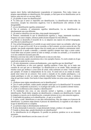 (quiero decir fáciles individualmente) responderán al tratamiento. Pero todos tienen sus
propias especialidades en identificación. Por ejemplo, es fácil para mí no identificarme con la
música, para otro tal vez sea muy difícil.
P. ¿Es posible el amor sin identificación?
R. Yo diría que el amor es imposible con identificación. La identificación mata todas las
emociones, excepto las emociones negativas. Con la identificación sólo subsiste el lado
desagradable.
P. ¿La no identificación significa aislamiento?
R. Por el contrario, el aislamiento significa identificación. La no identificación es
absolutamente una cosa diferente.
P. ¿Si usted se identifica con una idea, cómo puede interrumpirla?
R. Primero, entendiendo lo que la identificación significa y, luego, intentando recordarse.
Empiece con casos simples, entonces podrá encarar después los más difíciles.
P. ¿Cuándo se desarrolla el recuerdo de sí, se adquiere una especie de actitud desapegada,
más libre de la identificación?
R. Una actitud desapegada en el sentido en que usted conoce mejor sus actitudes; sabe lo que
le es útil y lo que no le es útil. Si no se recuerda, es fácil cometer, un error acerca de esto. Por
ejemplo, uno puede emprender alguna clase de estudio que en realidad es enteramente inútil.
El recuerdo de sí ayuda a entender, y entender significa siempre traer algo a cierto centro.
Usted debe tener un punto central en todo su trabajo, en todas sus actitudes, y el recuerdo de
sí es una condición necesaria para ello.
Debemos conversar más sobre la identificación si ésta no está clara.
Se clarificará más cuando encontremos dos o tres ejemplos buenos. Es cierto estado en el que
usted está en poder de las cosas.
P. ¿Si miro atentamente y pienso profundamente, ¿esto significa que me identifiqué?
R. No, identificarse es otra cosa especial, significa perderse. Como dije, no es tanto una
cuestión de con qué uno se identifique. La identificación es un estado. Debe entender que
muchas cosas que atribuye a cosas fuera de usted, están realmente en usted. Tome el miedo,
por ejemplo. El miedo es independiente de las cosas. Si usted está en un estado de miedo,
puede tener temor de un cenicero. Esto ocurre a menudo en los estados patológicos, y un
estado patológico es sólo un estado corriente intensificado. Usted tiene miedo, y entonces
elige de qué tener miedo. Este hecho le hace imposible luchar con estas cosas, porque están en
usted.
P. ¿Podemos tener algún entendimiento con la identificación?
R. ¿En el sueño profundo, cuánto puede entender usted qué es la identificación? Si recuerda
su objetivo, comprende su posición y ve el peligro del sueño, eso le ayudará a dormir menos.
P. ¿Cuál es la diferencia entre simpatía e identificación?
R. Es totalmente otra cosa; es una emoción normal y legítima, y puede existir sin
identificación. Puede haber simpatía sin identificación y simpatía con identificación. Cuando
la simpatía se mezcla con la identificación, a menudo termina en ira u otra emoción negativa.
P. Usted habló de perderse en la identificación. ¿A qué yo se refirió?
R. A todos, a todo. Identificarse es una idea interesantísima. Hay dos etapas en el proceso de
identificarse. La primera etapa denota el proceso de identificarse; la segunda es una etapa en
la que la identificación es completa.
P. ¿La primera etapa es absolutamente inofensiva?
R. Si atrae demasiado la atención y ocupa demasiado tiempo, conduce a la segunda.
P. Cuando se desea algo, ¿puede deseárselo sin identificación?
R. La identificación no es obligatoria. Es posible no perderse; perderse no es un elemento
necesario.
P. ¿Es posible identificarse con dos cosas a la vez?
 