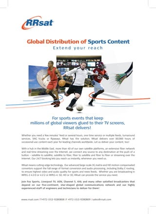 Global Distribution of Sports Content
E xtend your reach

For sports events that keep
millions of global viewers glued to their TV screens,
RRsat delivers!
Whether you need a few minutes’ feed or several hours, one-time service or multiple feeds, turnaround
services, SNG trucks or flyaways, RRsat has the solution. RRsat delivers over 60,000 hours of
occasional-use content each year for leading channels worldwide. Let us deliver your content, too!
With a hub in the Middle East, more than 40 of our own satellite platforms, an extensive fiber network
and real-time streaming over the Internet, we connect any source to any destination at the push of a
button – satellite to satellite, satellite to fiber, fiber to satellite and fiber to fiber or streaming over the
Internet. Our 24/7 booking lets you reach us instantly, whenever you need us.
RRsat means cutting-edge technology. Our advanced large-scale 3G matrix and HD motion-compensated
convertors support the full range of format conversion and audio processing, including Dolby E routing,
to ensure highest video and audio quality for sports and news feeds. Whether you are broadcasting in
MPEG-2 4:2:0 or 4:2:2 or MPEG-4, SD, HD or 3D, RRsat can provide the service you need.
Join Fox Sports, Liverpool TV, ASN, Channel 5, KHL and many other satisfied broadcasters that
depend on our five-continent, star-shaped global communications network and our highly
experienced staff of engineers and technicians to deliver for them!

www.rrsat.com I T+972-(0)3-9280808 I F +972-(0)3-9280809 I sales@rrsat.com

 