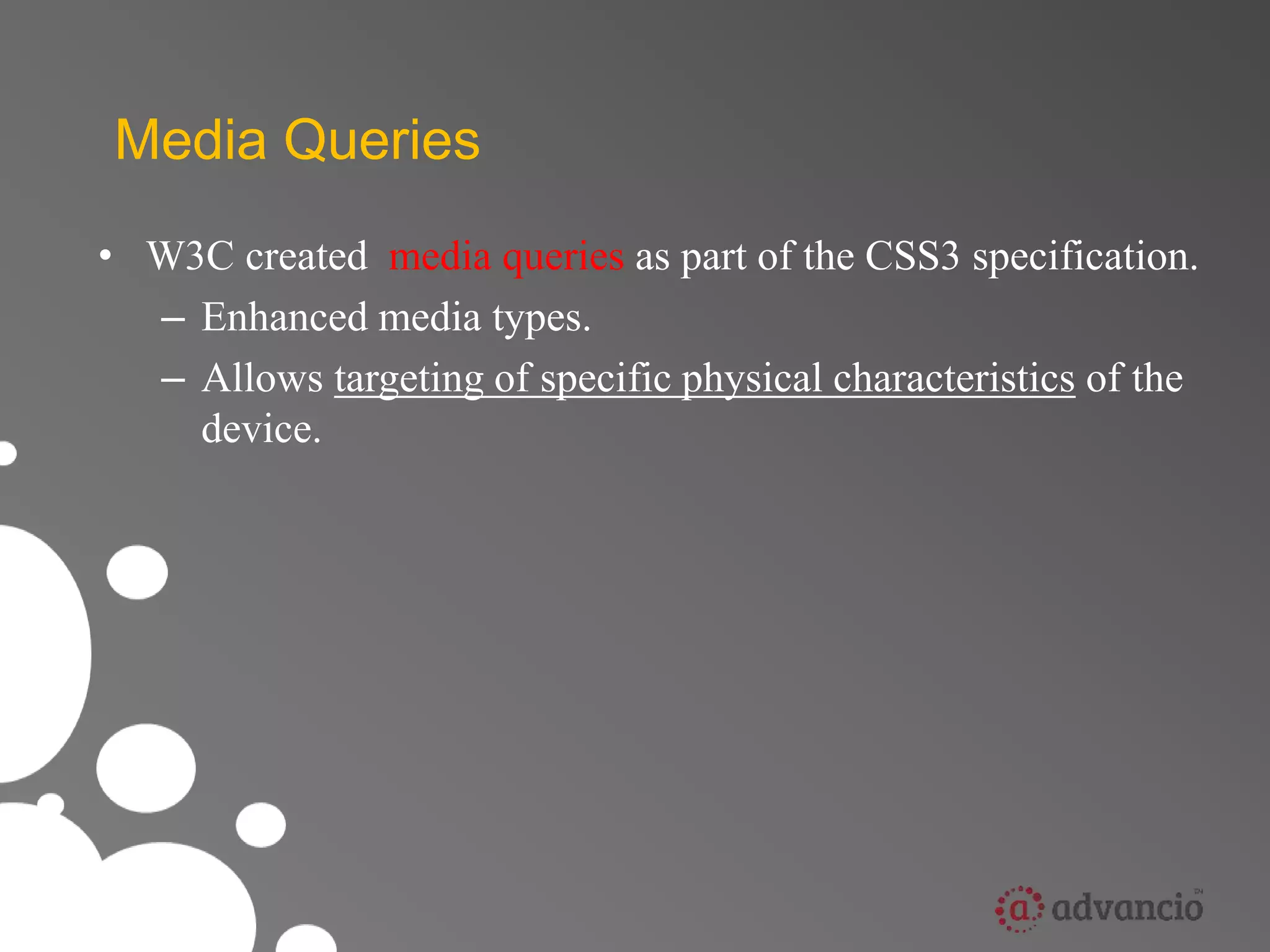 Media Queries 
• W3C created media queries as part of the CSS3 specification. 
– Enhanced media types. 
– Allows targeting of specific physical characteristics of the 
device. 
 