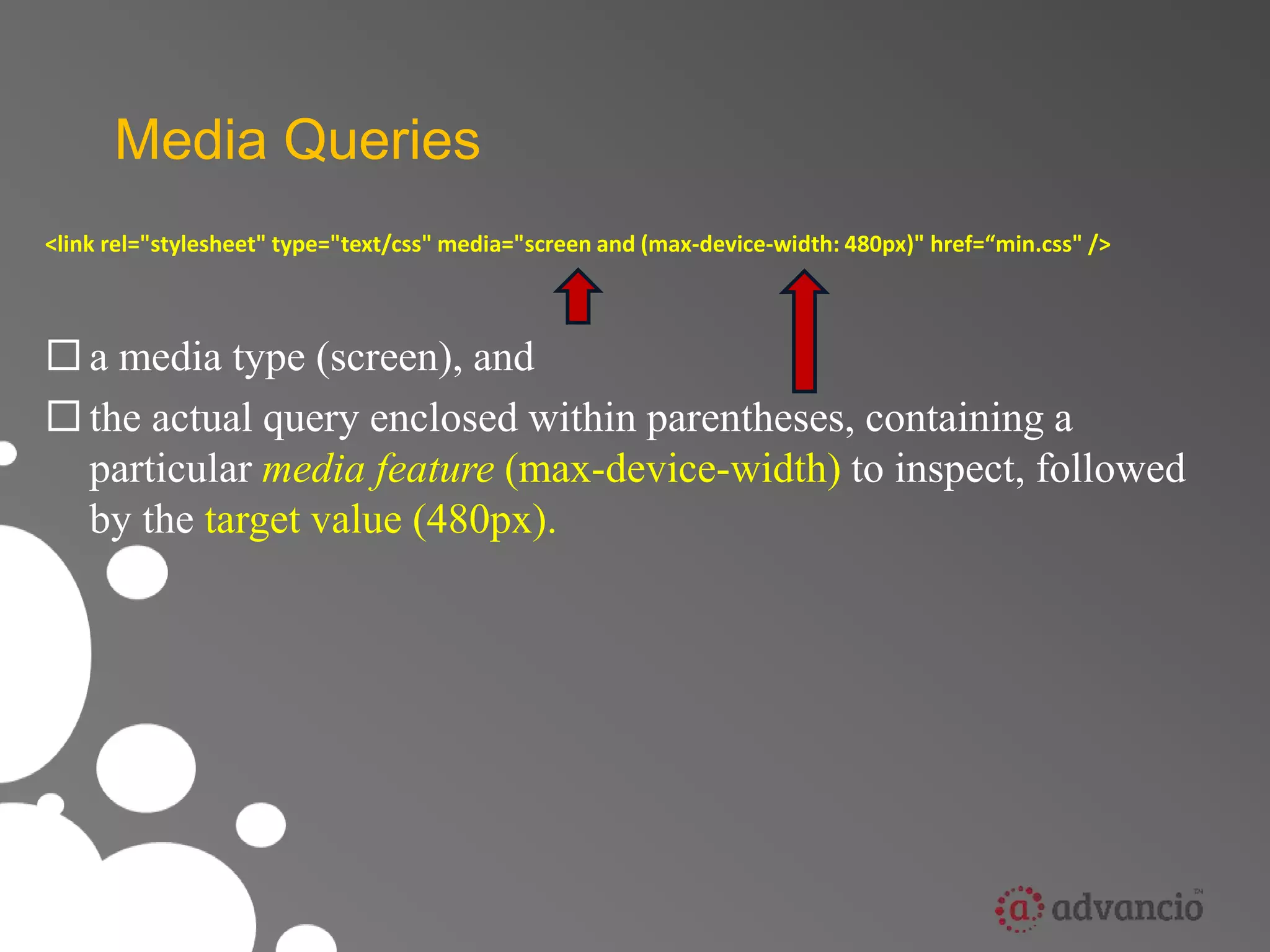 Media Queries 
<link rel="stylesheet" type="text/css" media="screen and (max-device-width: 480px)" href=“min.css" /> 
 a media type (screen), and 
 the actual query enclosed within parentheses, containing a 
particular media feature (max-device-width) to inspect, followed 
by the target value (480px). 
 