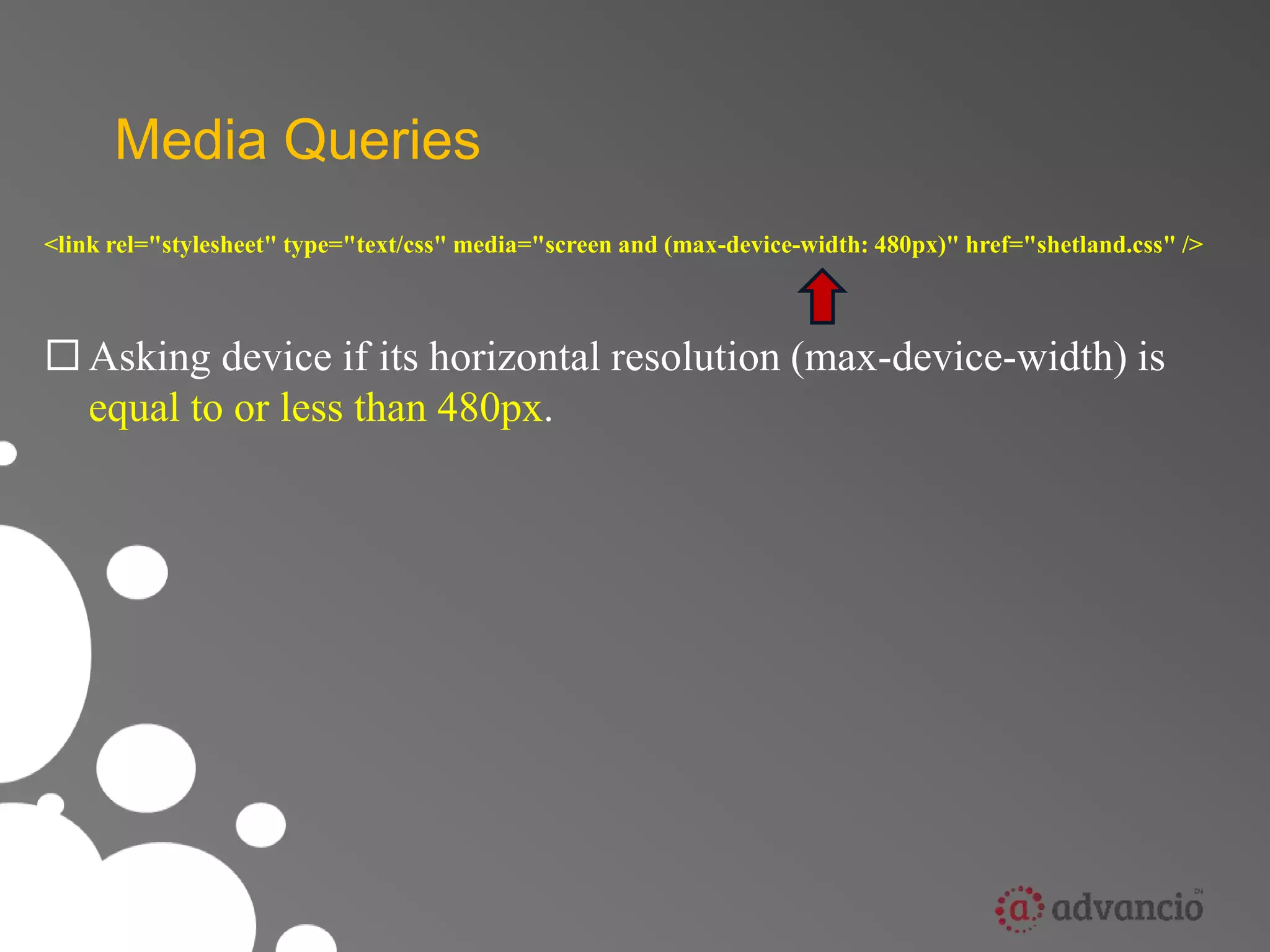Media Queries 
<link rel="stylesheet" type="text/css" media="screen and (max-device-width: 480px)" href="shetland.css" /> 
 Asking device if its horizontal resolution (max-device-width) is 
equal to or less than 480px. 
 