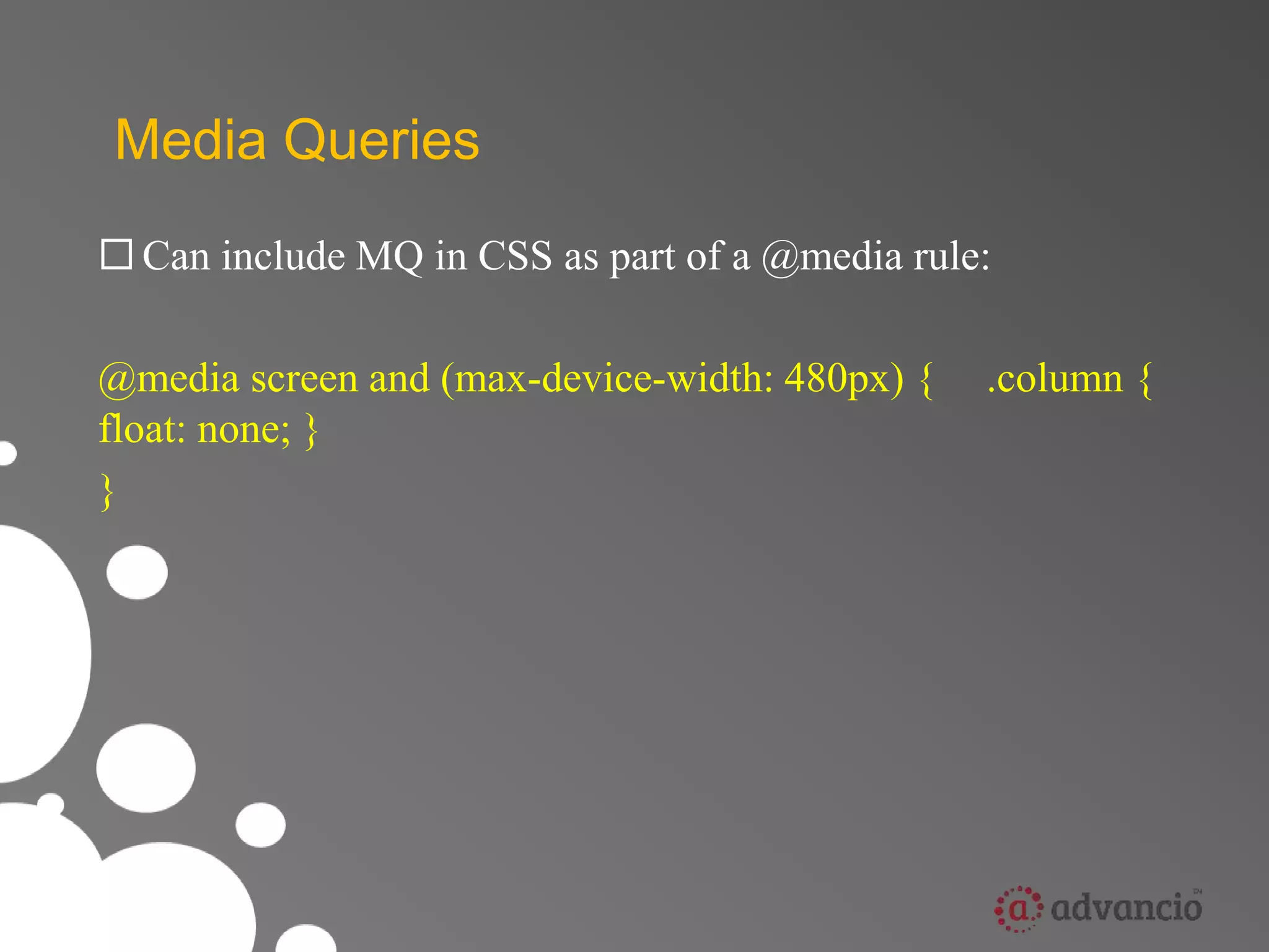 Media Queries 
 Can include MQ in CSS as part of a @media rule: 
@media screen and (max-device-width: 480px) { .column { 
float: none; } 
} 
 
