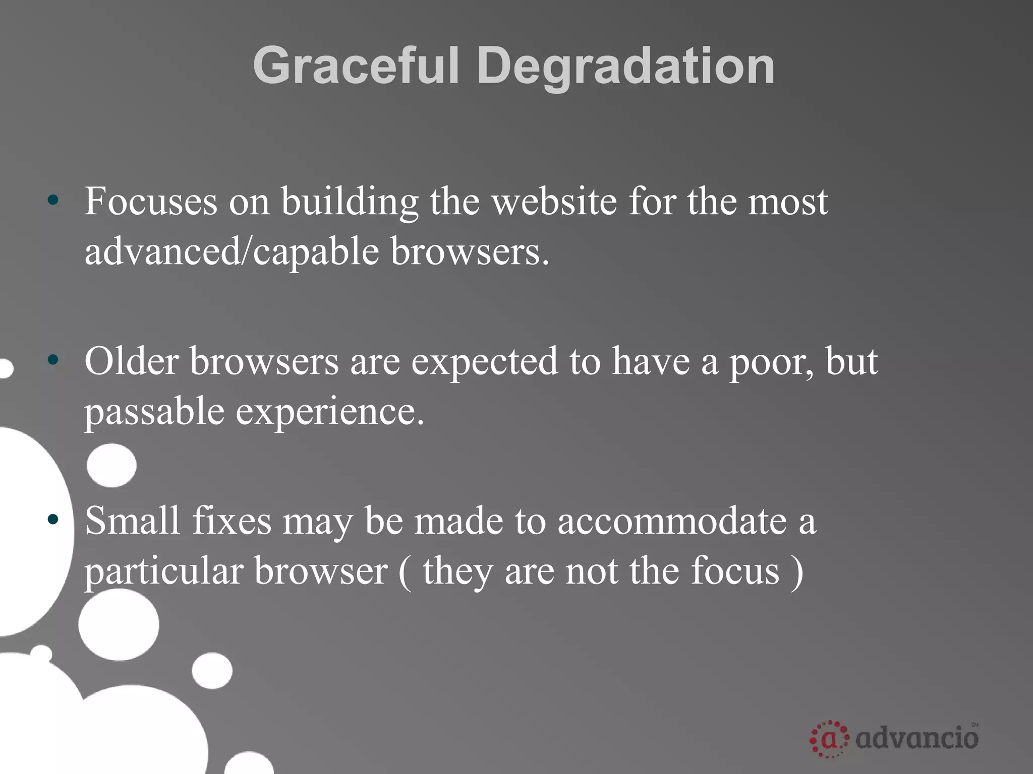 Graceful Degradation 
• Focuses on building the website for the most 
advanced/capable browsers. 
• Older browsers are expected to have a poor, but 
passable experience. 
• Small fixes may be made to accommodate a 
particular browser ( they are not the focus ) 
 