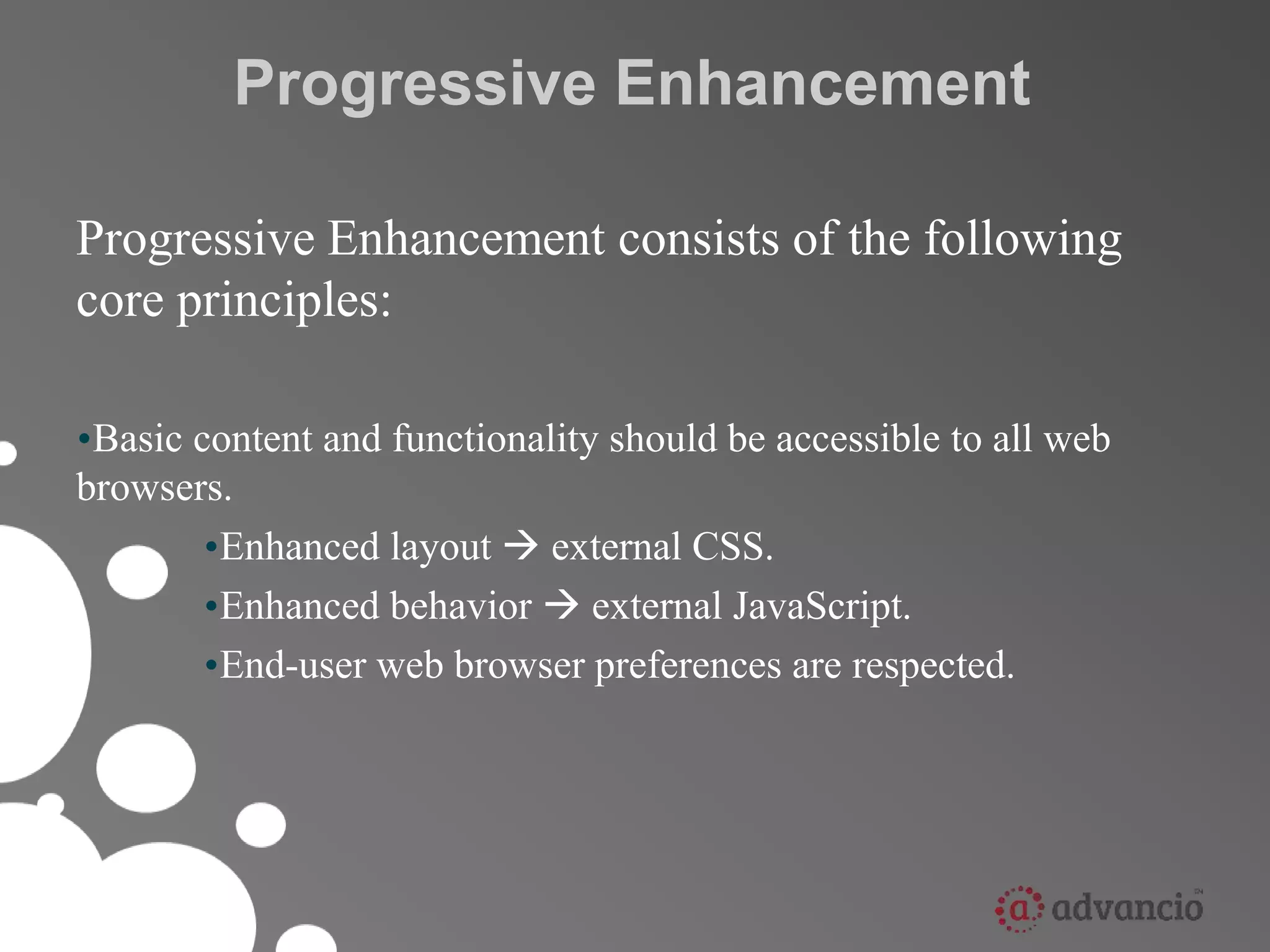 Progressive Enhancement 
Progressive Enhancement consists of the following 
core principles: 
•Basic content and functionality should be accessible to all web 
browsers. 
•Enhanced layout  external CSS. 
•Enhanced behavior  external JavaScript. 
•End-user web browser preferences are respected. 
 