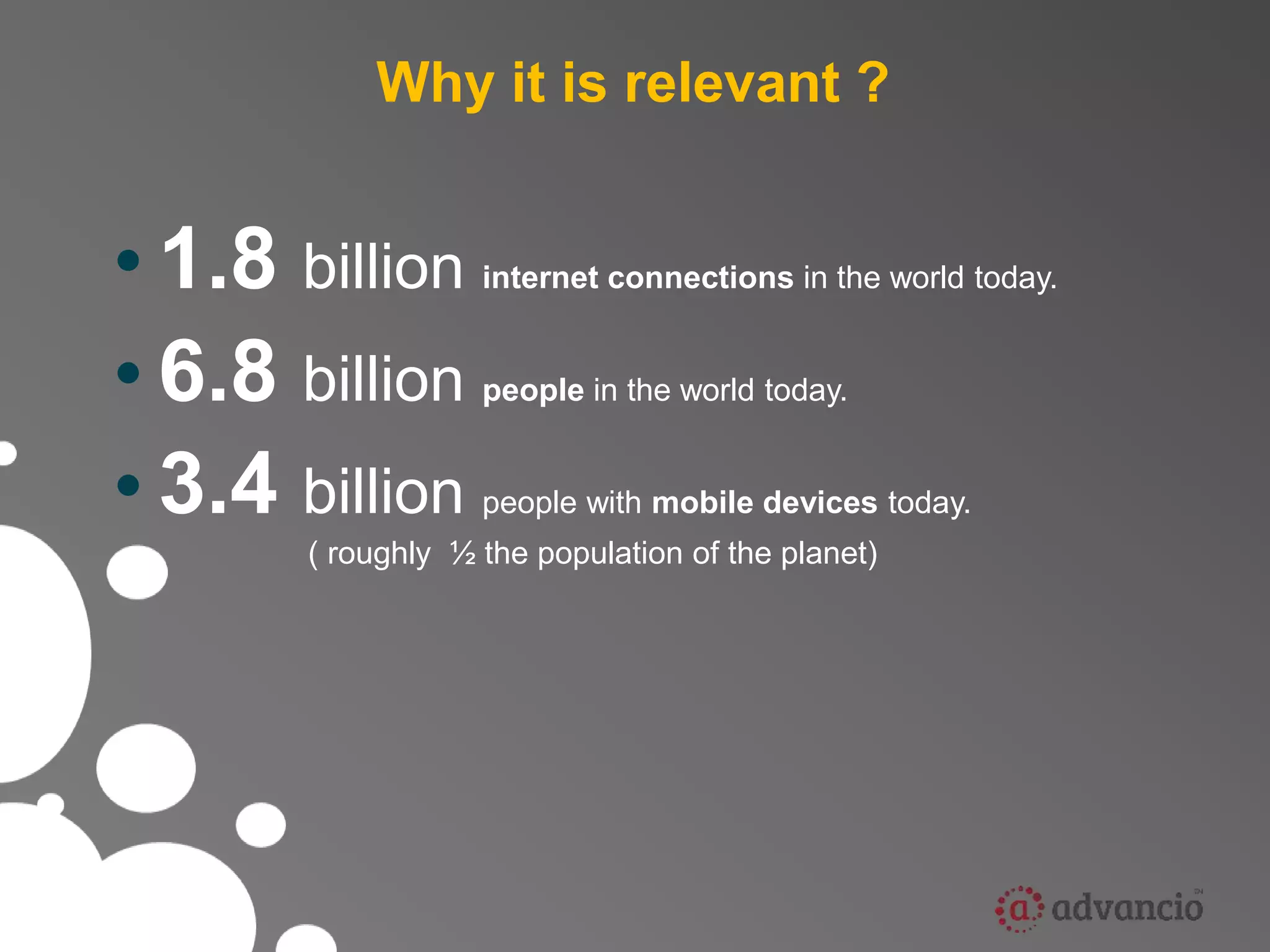 Why it is relevant ? 
• 1.8 billion internet connections in the world today. 
• 6.8 billion people in the world today. 
• 3.4 billion people with mobile devices today. 
( roughly ½ the population of the planet) 
 