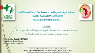 THEME 
Ecological and Organic Agriculture: what contribution 
to food security and poverty reduction 
Presented by Ousséni DIALLO, 
President of Green Cross 
International/Burkina Faso 
Green Cross International/Burkina Faso (Afrique de l’Ouest) 
01 BP : 1043 Ouagadougou 01 Tél. : (+226) 50 43 31 65 / 70 20 41 61 / 78 81 78 77 
E-mail :ousseni.diallo@gmail.com/ greencross.burkinafaso@gmail.com 
 