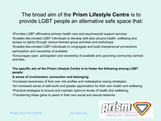 The broad aim of the  Prism Lifestyle Centre  is to provide LGBT people an alternative safe space that: ,[object Object],[object Object],[object Object],[object Object],[object Object],[object Object],[object Object],[object Object],[object Object],[object Object],[object Object],[object Object],PRISM LIFESTYLE CENTRE  JAY MATLOU 