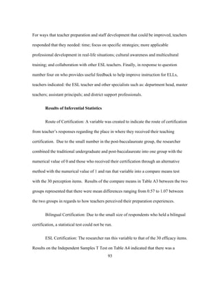 For ways that teacher preparation and staff development that could be improved, teachers
responded that they needed: time; focus on specific strategies; more applicable
professional development in real-life situations; cultural awareness and multicultural
training; and collaboration with other ESL teachers. Finally, in response to question
number four on who provides useful feedback to help improve instruction for ELLs,
teachers indicated: the ESL teacher and other specialists such as: department head, master
teachers; assistant principals; and district support professionals.
Results of Inferential Statistics
Route of Certification: A variable was created to indicate the route of certification
from teacher’s responses regarding the place in where they received their teaching
certification. Due to the small number in the post-baccalaureate group, the researcher
combined the traditional undergraduate and post-baccalaureate into one group with the
numerical value of 0 and those who received their certification through an alternative
method with the numerical value of 1 and ran that variable into a compare means test
with the 30 perception items. Results of the compare means in Table A3 between the two
groups represented that there were mean differences ranging from 0.57 to 1.07 between
the two groups in regards to how teachers perceived their preparation experiences.
Bilingual Certification: Due to the small size of respondents who held a bilingual
certification, a statistical test could not be run.
ESL Certification: The researcher ran this variable to that of the 30 efficacy items.
Results on the Independent Samples T Test on Table A4 indicated that there was a
	
  

	
  

93

 