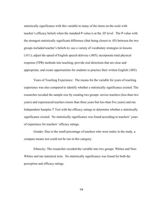 statistically significance with this variable to many of the items on the scale with
teacher’s efficacy beliefs when the standard P-value is at the .05 level. The P-value with
the strongest statistically significant difference (that being closest to .05) between the two
groups included teacher’s beliefs to: use a variety of vocabulary strategies in lessons
(.011); adjust the speed of English speech delivery (.005); incorporate total physical
response (TPR) methods into teaching; provide oral directions that are clear and
appropriate; and create opportunities for students to practice their written English (.003).
Years of Teaching Experience: The means for the variable for years of teaching
experience was also compared to identify whether a statistically significance existed. The
researcher recoded the sample size by creating two groups: novice teachers (less than two
years) and experienced teachers (more than three years but less than five years) and ran
Independent Samples T Test with the efficacy ratings to determine whether a statistically
significance existed. No statistically significance was found according to teachers’ years
of experience for teachers’ efficacy ratings.
Gender: Due to the small percentage of teachers who were males in the study, a
compare means test could not be run in this category.
Ethnicity: The researcher recoded the variable into two groups: Whites and NonWhites and ran statistical tests. No statistically significance was found for both the
perception and efficacy ratings.

	
  

	
  

94

 