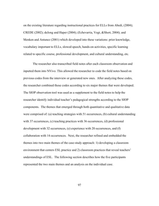 on the existing literature regarding instructional practices for ELLs from Abedi, (2004);
CREDE (2002); deJong and Haper (2004); (Echevarria, Vogt, &Short, 2004); and
Menken and Antunez (2001) which developed into these variations: prior knowledge,
vocabulary important to ELLs, slowed speech, hands-on activities, specific learning
related to specific course, professional development, and cultural understanding, etc.
The researcher also transcribed field notes after each classroom observation and
inputted them into NVivo. This allowed the researcher to code the field notes based on
previous codes from the interview or generated new ones. After analyzing these codes,
the researcher combined those codes according to six major themes that were developed.
The SIOP observation tool was used as a supplement to the field notes to help the
researcher identify individual teacher’s pedagogical strengths according to the SIOP
components. The themes that emerged through both quantitative and qualitative data
were comprised of: (a) teaching strategies with 51 occurrences, (b) cultural understanding
with 37 occurrences, (c) teaching practices with 36 occurrences, (d) professional
development with 32 occurrences, (e) experience with 20 occurrences, and (f)
collaboration with 14 occurrences. Next, the researcher refined and embedded the
themes into two main themes of the case-study approach: 1) developing a classroom
environment that centers ESL practice and 2) classroom practices that reveal teachers’
understandings of ESL. The following section describes how the five participants
represented the two main themes and an analysis on the individual case.

	
  

	
  

97

 