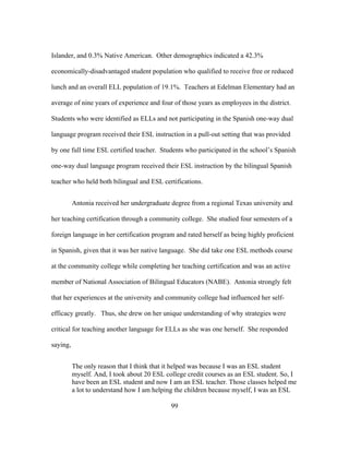 Islander, and 0.3% Native American. Other demographics indicated a 42.3%
economically-disadvantaged student population who qualified to receive free or reduced
lunch and an overall ELL population of 19.1%. Teachers at Edelman Elementary had an
average of nine years of experience and four of those years as employees in the district.
Students who were identified as ELLs and not participating in the Spanish one-way dual
language program received their ESL instruction in a pull-out setting that was provided
by one full time ESL certified teacher. Students who participated in the school’s Spanish
one-way dual language program received their ESL instruction by the bilingual Spanish
teacher who held both bilingual and ESL certifications.
Antonia received her undergraduate degree from a regional Texas university and
her teaching certification through a community college. She studied four semesters of a
foreign language in her certification program and rated herself as being highly proficient
in Spanish, given that it was her native language. She did take one ESL methods course
at the community college while completing her teaching certification and was an active
member of National Association of Bilingual Educators (NABE). Antonia strongly felt
that her experiences at the university and community college had influenced her selfefficacy greatly. Thus, she drew on her unique understanding of why strategies were
critical for teaching another language for ELLs as she was one herself. She responded
saying,
The only reason that I think that it helped was because I was an ESL student
myself. And, I took about 20 ESL college credit courses as an ESL student. So, I
have been an ESL student and now I am an ESL teacher. Those classes helped me
a lot to understand how I am helping the children because myself, I was an ESL
	
  

	
  

99

 