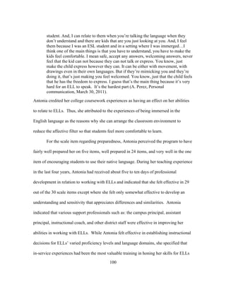 student. And, I can relate to them when you’re talking the language when they
don’t understand and there are kids that are you just looking at you. And, I feel
them because I was an ESL student and in a setting where I was immerged…I
think one of the main things is that you have to understand, you have to make the
kids feel comfortable. I mean safe, accept any answers, welcoming answers, never
feel that the kid can not because they can not talk or express. You know, just
make the child express however they can. It can be either with movement, with
drawings even in their own languages. But if they’re mimicking you and they’re
doing it, that’s just making you feel welcomed. You know, just that the child feels
that he has the freedom to express. I guess that’s the main thing because it’s very
hard for an ELL to speak. It’s the hardest part (A. Perez, Personal
communication, March 30, 2011).
Antonia credited her college coursework experiences as having an effect on her abilities
to relate to ELLs. Thus, she attributed to the experiences of being immersed in the
English language as the reasons why she can arrange the classroom environment to
reduce the affective filter so that students feel more comfortable to learn.
For the scale item regarding preparedness, Antonia perceived the program to have
fairly well prepared her on five items, well prepared in 24 items, and very well in the one
item of encouraging students to use their native language. During her teaching experience
in the last four years, Antonia had received about five to ten days of professional
development in relation to working with ELLs and indicated that she felt effective in 29
out of the 30 scale items except where she felt only somewhat effective to develop an
understanding and sensitivity that appreciates differences and similarities. Antonia
indicated that various support professionals such as: the campus principal, assistant
principal, instructional coach, and other district staff were effective in improving her
abilities in working with ELLs. While Antonia felt effective in establishing instructional
decisions for ELLs’ varied proficiency levels and language domains, she specified that
in-service experiences had been the most valuable training in honing her skills for ELLs
	
  

	
  

100

 