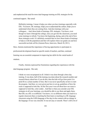 and emphasized the need for more dual-language training on ESL strategies for the
continued support. She noted:
Definitely trainings. I mean it helps you when you have trainings especially with
ESL. You know, DL trainings, helps you to understand the culture, helps you to
understand where they are coming from. And also trainings with your
colleagues….And, those kinds of trainings, ESL strategies. You know, even
though we learn it through the college, once you get into the classroom, you need
some trainings to refresh. You know the beginning, during, and at the end of how
those strategies work. It’s definitely essential that we have these kinds of trainings
to help us with the population and that will explain where our grades are and how
successful our kids will be (Antonia Perez, Interview, March 30, 2011).
Here, Antonia mentioned the importance of having opportunities to participate in
professional development based on specific needs of teachers, and that, continual
learning was an essential component in improving her skills for the varied needs of
students.
Finally, Antonia expressed her frustrations regarding her experiences with the
dual-language program. She said,
I think we were not prepared at all. I think it was done through a three day
training. It was done, half of the training was done about the research number and
research theory about how if you do this, then the kids will go from point A to
point B in a certain number of time. But it was never specifically on how to start
the program. And then, we were given just how to set up, guidelines of how the
room is supposed to look like. So the first year it was all about how our room is
supposed to look like, color coded…And that is when you consider your ESL
strategies in all your learnings, you should be able to use them and apply them,
But ESL on a DL is so different. You know, it is so different when you teach in a
regular classroom than co-teaching but then learn co-teaching in a DL language
classroom using the LOD (language of the day) in the content with no change in
the language. It was very stressful. It was not easy or smooth. There’s still a lot of
	
  

	
  

101

 