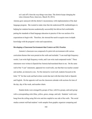 on’s and off’s from the way things were done. The district keeps changing the
rules (Antonia Perez, Interview, March 30, 2011).
Antonia grew annoyed with the district’s inconsistency with implementation of the dual
language program. She wanted to make clear that she understood ESL methodologies in
helping her students become academically successfully but did not feel comfortable
putting the standards of dual language education in practice if she was unclear of its
expectations to begin with. Therefore, she stressed the need to acquire more in-depth
knowledge with the program’s rules and expectations.
Developing a Classroom Environment that Centers on ESL Practice
Antonia’s classroom was composed of a print rich environment with various
curriculum themes that were posted on the walls and included: “I can read high frequency
words, I can write high frequency words, and I can write read compound words.” These
statements were written in Spanish but Antonia had translated them to me. On the same
wall of the “I can” statements, appeared two word walls, one that that was teacher created
and another, an interactive one. For the interactive word wall, students focused on the
letter “X” for that week and had written words that start with that letter both in Spanish
and English. On the opposite wall was the classroom calendar with sections for time of
the day, day of the week, and number charts.
Student desks were arranged by groups of four, with five groups, and each group
with a corresponding color (blue, yellow, green, orange, and red). Students’ work were
hung from the ceiling using fish wire and also stapled to one side of the walls. The social
studies content wall had students’ work samples from graphic organizer comparing and
	
  

	
  

102

 