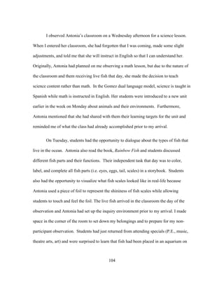 I observed Antonia’s classroom on a Wednesday afternoon for a science lesson.
When I entered her classroom, she had forgotten that I was coming, made some slight
adjustments, and told me that she will instruct in English so that I can understand her.
Originally, Antonia had planned on me observing a math lesson, but due to the nature of
the classroom and them receiving live fish that day, she made the decision to teach
science content rather than math. In the Gomez dual language model, science is taught in
Spanish while math is instructed in English. Her students were introduced to a new unit
earlier in the week on Monday about animals and their environments. Furthermore,
Antonia mentioned that she had shared with them their learning targets for the unit and
reminded me of what the class had already accomplished prior to my arrival.
On Tuesday, students had the opportunity to dialogue about the types of fish that
live in the ocean. Antonia also read the book, Rainbow Fish and students discussed
different fish parts and their functions. Their independent task that day was to color,
label, and complete all fish parts (i.e. eyes, eggs, tail, scales) in a storybook. Students
also had the opportunity to visualize what fish scales looked like in real-life because
Antonia used a piece of foil to represent the shininess of fish scales while allowing
students to touch and feel the foil. The live fish arrived in the classroom the day of the
observation and Antonia had set up the inquiry environment prior to my arrival. I made
space in the corner of the room to set down my belongings and to prepare for my nonparticipant observation. Students had just returned from attending specials (P.E., music,
theatre arts, art) and were surprised to learn that fish had been placed in an aquarium on

	
  

	
  

104

 