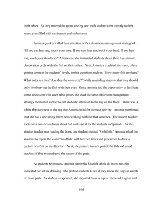 their tables. As they entered the room, one by one, each student went directly to their
seats, eyes filled with excitement and enthusiasm.
Antonia quickly called their attention with a classroom management strategy of
“If you can hear me, touch your nose. If you can hear me, touch your head. If you hear
me, touch your shoulders.” Afterwards, she instructed students about their five- minute
observation cycle with the fish on their tables. Next, Antonia circulated the room, often
getting down at the students’ levels, posing questions such as: “How many fish are there?
What color are they? Are they the same size?” while reminding students that they should
only be observing the fish with their eyes. Once Antonia had the opportunity to facilitate
some discussion with each table group, she used the same classroom management
strategy mentioned earlier to call students’ attention to the rug on the floor. There was a
white flipchart next to the rug that Antonia used for the next activity. Antonia mentioned
that she had a university intern who working with her that semester. The student teacher
took out a non-fiction book about fish and read it for the students in Spanish. As the
student teacher was reading the book, one student shouted “Goldfish.” Antonia asked the
students to repeat the word “Goldfish” with her two times and proceeded to draw a
picture of a fish on the flipchart. Next, she pointed to each part of the fish and asked
students if they remembered the names of the parts.
As students responded, Antonia wrote the Spanish labels all in red next the
indicated part of the drawing. She probed students to see if they knew the English words
of those parts. As students responded, she required them to repeat the word English and
	
  

	
  

105

 