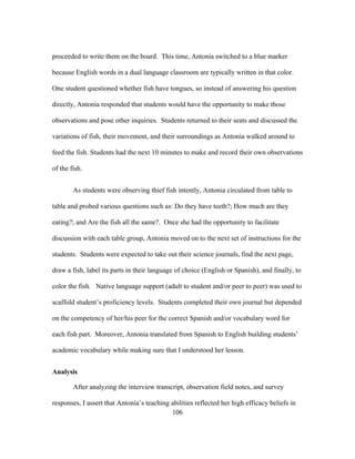 proceeded to write them on the board. This time, Antonia switched to a blue marker
because English words in a dual language classroom are typically written in that color.
One student questioned whether fish have tongues, so instead of answering his question
directly, Antonia responded that students would have the opportunity to make those
observations and pose other inquiries. Students returned to their seats and discussed the
variations of fish, their movement, and their surroundings as Antonia walked around to
feed the fish. Students had the next 10 minutes to make and record their own observations
of the fish.
As students were observing thief fish intently, Antonia circulated from table to
table and probed various questions such as: Do they have teeth?; How much are they
eating?; and Are the fish all the same?. Once she had the opportunity to facilitate
discussion with each table group, Antonia moved on to the next set of instructions for the
students. Students were expected to take out their science journals, find the next page,
draw a fish, label its parts in their language of choice (English or Spanish), and finally, to
color the fish. Native language support (adult to student and/or peer to peer) was used to
scaffold student’s proficiency levels. Students completed their own journal but depended
on the competency of her/his peer for the correct Spanish and/or vocabulary word for
each fish part. Moreover, Antonia translated from Spanish to English building students’
academic vocabulary while making sure that I understood her lesson.
Analysis
After analyzing the interview transcript, observation field notes, and survey
responses, I assert that Antonia’s teaching abilities reflected her high efficacy beliefs in
	
  
	
  
106

 