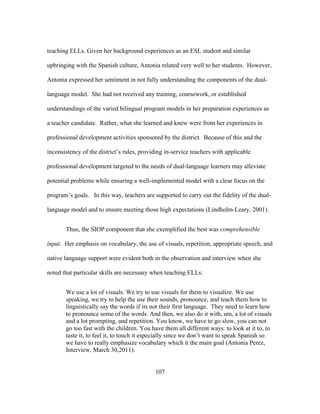 teaching ELLs. Given her background experiences as an ESL student and similar
upbringing with the Spanish culture, Antonia related very well to her students. However,
Antonia expressed her sentiment in not fully understanding the components of the duallanguage model. She had not received any training, coursework, or established
understandings of the varied bilingual program models in her preparation experiences as
a teacher candidate. Rather, what she learned and knew were from her experiences in
professional development activities sponsored by the district. Because of this and the
inconsistency of the district’s rules, providing in-service teachers with applicable
professional development targeted to the needs of dual-language learners may alleviate
potential problems while ensuring a well-implemented model with a clear focus on the
program’s goals. In this way, teachers are supported to carry out the fidelity of the duallanguage model and to ensure meeting those high expectations (Lindholm-Leary, 2001).
Thus, the SIOP component that she exemplified the best was comprehensible
input. Her emphasis on vocabulary, the use of visuals, repetition, appropriate speech, and
native language support were evident both in the observation and interview when she
noted that particular skills are necessary when teaching ELLs:
We use a lot of visuals. We try to use visuals for them to visualize. We use
speaking, we try to help the use their sounds, pronounce, and teach them how to
linguistically say the words if its not their first language. They need to learn how
to pronounce some of the words. And then, we also do it with, um, a lot of visuals
and a lot prompting, and repetition. You know, we have to go slow, you can not
go too fast with the children. You have them all different ways: to look at it to, to
taste it, to feel it, to touch it especially since we don’t want to speak Spanish so
we have to really emphasize vocabulary which it the main goal (Antonia Perez,
Interview, March 30,2011).
	
  

	
  

107

 