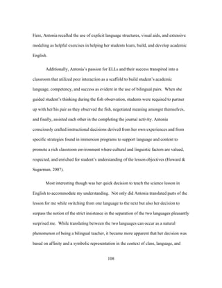 Here, Antonia recalled the use of explicit language structures, visual aids, and extensive
modeling as helpful exercises in helping her students learn, build, and develop academic
English.
Additionally, Antonia’s passion for ELLs and their success transpired into a
classroom that utilized peer interaction as a scaffold to build student’s academic
language, competency, and success as evident in the use of bilingual pairs. When she
guided student’s thinking during the fish observation, students were required to partner
up with her/his pair as they observed the fish, negotiated meaning amongst themselves,
and finally, assisted each other in the completing the journal activity. Antonia
consciously crafted instructional decisions derived from her own experiences and from
specific strategies found in immersion programs to support language and content to
promote a rich classroom environment where cultural and linguistic factors are valued,
respected, and enriched for student’s understanding of the lesson objectives (Howard &
Sugarman, 2007).
Most interesting though was her quick decision to teach the science lesson in
English to accommodate my understanding. Not only did Antonia translated parts of the
lesson for me while switching from one language to the next but also her decision to
surpass the notion of the strict insistence in the separation of the two languages pleasantly
surprised me. While translating between the two languages can occur as a natural
phenomenon of being a bilingual teacher, it became more apparent that her decision was
based on affinity and a symbolic representation in the context of class, language, and
	
  

	
  

108

 