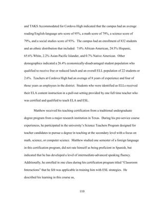 and TAKS Accommodated for Cordova High indicated that the campus had an average
reading/English-language arts score of 95%, a math score of 79%, a science score of
79%, and a social studies score of 93%. The campus had an enrollment of 832 students
and an ethnic distribution that included: 7.0% African-American, 24.5% Hispanic,
65.6% White, 2.2% Asian Pacific Islander, and 0.7% Native American. Other
demographics indicated a 26.4% economically-disadvantaged student population who
qualified to receive free or reduced lunch and an overall ELL population of 22 students or
2.6%. Teachers at Cordova High had an average of 8 years of experience and four of
those years as employees in the district. Students who were identified as ELLs received
their ELA content instruction in a pull-out setting provided by one full time teacher who
was certified and qualified to teach ELA and ESL.
Matthew received his teaching certification from a traditional undergraduate
degree program from a major research institution in Texas. During his pre-service course
experiences, he participated in the university’s Science Teachers Program designed for
teacher candidates to pursue a degree in teaching at the secondary level with a focus on
math, science, or computer science. Matthew studied one semester of a foreign language
in this certification program, did not rate himself as being proficient in Spanish, but
indicated that he has developed a level of intermediate-advanced speaking fluency.
Additionally, he enrolled in one class during his certification program titled “Classroom
Interactions” that he felt was applicable in training him with ESL strategies. He
described his learning in this course as,

	
  

	
  

110

 