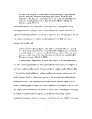We went over strategies to help our ESL students and things like giving them
previews, translated documents so that they get to see the material in both
languages so that they don’t have to miss out in any of the content just because
they don’t speak English as well as their classmates (Matthew Thompson,
Interview, March 30, 2011).
Matthew documented from above that he learned specific ESL strategies including
ensuring that students gain equal access to the curriculum and content. However, he
explained that he had not had the opportunity to implement those strategies given that this
was his first semester as a new teacher and that certain survival skills were more
necessary for him. He said,
I know what I’m not doing. I guess what the best way to describe it is I guess I
have the training to help them the way that I need to, but I just don’t have the time
to actually take care of business. I just don’t. As a new teacher, it takes up all my
time just to get it right for the kids without any specific special needs (Matthew
Thompson, Interview, March 30, 2011).
In addressing his preparedness, Matthew rated himself as not at all prepared in
one item, somewhat prepared in six items, prepared in two items, fairly well prepared in
four items, well prepared in another four items, and very well prepared in 13 items. The
13 items which he indicated as very well prepared were to: develop relationships with
families, engage family in educational experiences; tap into students prior knowledge,
help students connect new knowledge to prior experiences, adjust the speed of speech
delivery, model appropriate English use, create opportunities for students to practice their
oral English, create opportunities for students to practice their written English, encourage
all students to elaborate on their responses, scaffold instruction to help students
understand concepts, use a variety of hands-on activities, incorporate student’s responses

	
  

	
  

111

 